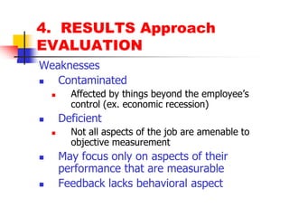 4.  RESULTS ApproachEVALUATIONWeaknessesContaminatedAffected by things beyond the employee’s control (ex. economic recession)DeficientNot all aspects of the job are amenable to objective measurementMay focus only on aspects of their performance that are measurableFeedback lacks behavioral aspect