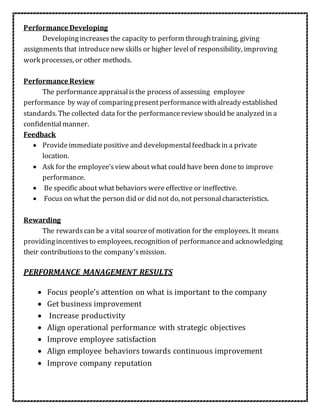 Performance Developing
Developingincreases the capacity to perform throughtraining, giving
assignments that introducenew skills or higher levelof responsibility, improving
work processes, or other methods.
Performance Review
The performanceappraisalisthe process of assessing employee
performance by way of comparingpresentperformancewithalready established
standards. The collected data for the performancereview should be analyzed in a
confidential manner.
Feedback
 Provideimmediatepositive and developmentalfeedback in a private
location.
 Ask for the employee’sview about what could have been doneto improve
performance.
 Be specific about what behaviors were effective or ineffective.
 Focus on what the person did or did not do, not personalcharacteristics.
Rewarding
The rewardscan be a vital sourceof motivation for the employees. It means
providingincentivesto employees, recognition of performanceand acknowledging
their contributionsto the company'smission.
PERFORMANCE MANAGEMENT RESULTS
 Focus people’s attention on what is important to the company
 Get business improvement
 Increase productivity
 Align operational performance with strategic objectives
 Improve employee satisfaction
 Align employee behaviors towards continuous improvement
 Improve company reputation
 
