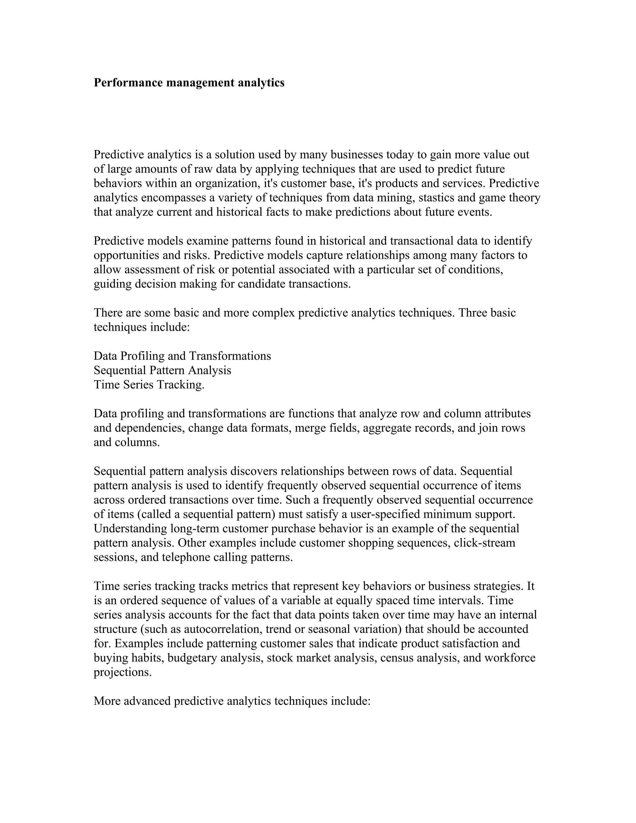Performance management analytics




Predictive analytics is a solution used by many businesses today to gain more value out
of large amounts of raw data by applying techniques that are used to predict future
behaviors within an organization, it's customer base, it's products and services. Predictive
analytics encompasses a variety of techniques from data mining, stastics and game theory
that analyze current and historical facts to make predictions about future events.

Predictive models examine patterns found in historical and transactional data to identify
opportunities and risks. Predictive models capture relationships among many factors to
allow assessment of risk or potential associated with a particular set of conditions,
guiding decision making for candidate transactions.

There are some basic and more complex predictive analytics techniques. Three basic
techniques include:

Data Profiling and Transformations
Sequential Pattern Analysis
Time Series Tracking.

Data profiling and transformations are functions that analyze row and column attributes
and dependencies, change data formats, merge fields, aggregate records, and join rows
and columns.

Sequential pattern analysis discovers relationships between rows of data. Sequential
pattern analysis is used to identify frequently observed sequential occurrence of items
across ordered transactions over time. Such a frequently observed sequential occurrence
of items (called a sequential pattern) must satisfy a user-specified minimum support.
Understanding long-term customer purchase behavior is an example of the sequential
pattern analysis. Other examples include customer shopping sequences, click-stream
sessions, and telephone calling patterns.

Time series tracking tracks metrics that represent key behaviors or business strategies. It
is an ordered sequence of values of a variable at equally spaced time intervals. Time
series analysis accounts for the fact that data points taken over time may have an internal
structure (such as autocorrelation, trend or seasonal variation) that should be accounted
for. Examples include patterning customer sales that indicate product satisfaction and
buying habits, budgetary analysis, stock market analysis, census analysis, and workforce
projections.

More advanced predictive analytics techniques include:
 