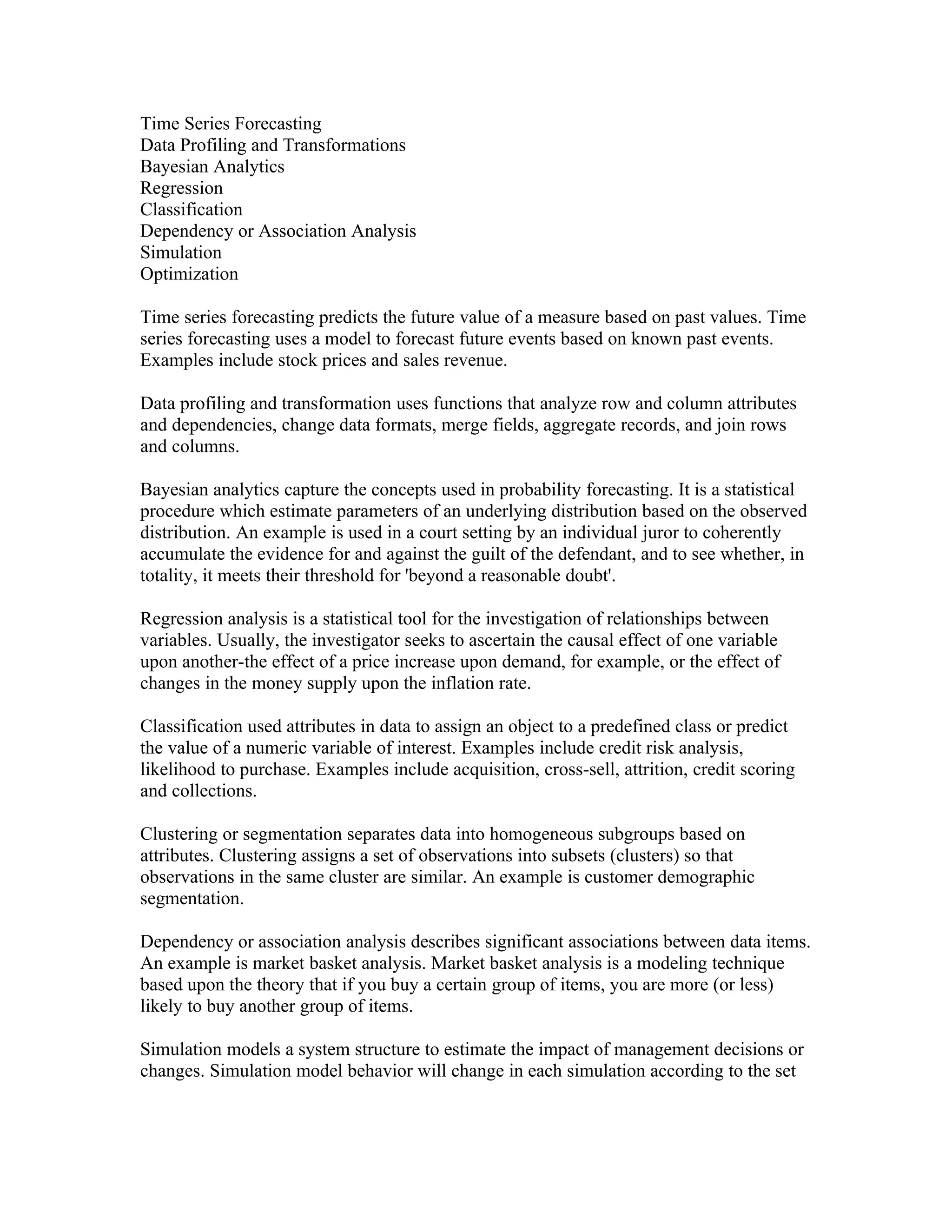 Time Series Forecasting
Data Profiling and Transformations
Bayesian Analytics
Regression
Classification
Dependency or Association Analysis
Simulation
Optimization

Time series forecasting predicts the future value of a measure based on past values. Time
series forecasting uses a model to forecast future events based on known past events.
Examples include stock prices and sales revenue.

Data profiling and transformation uses functions that analyze row and column attributes
and dependencies, change data formats, merge fields, aggregate records, and join rows
and columns.

Bayesian analytics capture the concepts used in probability forecasting. It is a statistical
procedure which estimate parameters of an underlying distribution based on the observed
distribution. An example is used in a court setting by an individual juror to coherently
accumulate the evidence for and against the guilt of the defendant, and to see whether, in
totality, it meets their threshold for 'beyond a reasonable doubt'.

Regression analysis is a statistical tool for the investigation of relationships between
variables. Usually, the investigator seeks to ascertain the causal effect of one variable
upon another-the effect of a price increase upon demand, for example, or the effect of
changes in the money supply upon the inflation rate.

Classification used attributes in data to assign an object to a predefined class or predict
the value of a numeric variable of interest. Examples include credit risk analysis,
likelihood to purchase. Examples include acquisition, cross-sell, attrition, credit scoring
and collections.

Clustering or segmentation separates data into homogeneous subgroups based on
attributes. Clustering assigns a set of observations into subsets (clusters) so that
observations in the same cluster are similar. An example is customer demographic
segmentation.

Dependency or association analysis describes significant associations between data items.
An example is market basket analysis. Market basket analysis is a modeling technique
based upon the theory that if you buy a certain group of items, you are more (or less)
likely to buy another group of items.

Simulation models a system structure to estimate the impact of management decisions or
changes. Simulation model behavior will change in each simulation according to the set
 