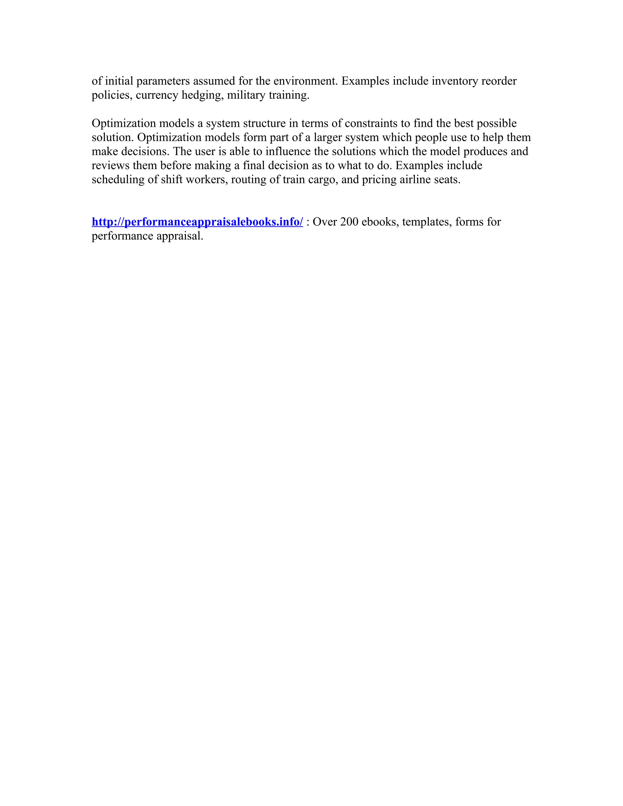 of initial parameters assumed for the environment. Examples include inventory reorder
policies, currency hedging, military training.

Optimization models a system structure in terms of constraints to find the best possible
solution. Optimization models form part of a larger system which people use to help them
make decisions. The user is able to influence the solutions which the model produces and
reviews them before making a final decision as to what to do. Examples include
scheduling of shift workers, routing of train cargo, and pricing airline seats.


http://performanceappraisalebooks.info/ : Over 200 ebooks, templates, forms for
performance appraisal.
 