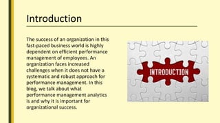 Introduction
The success of an organization in this
fast-paced business world is highly
dependent on efficient performance
management of employees. An
organization faces increased
challenges when it does not have a
systematic and robust approach for
performance management. In this
blog, we talk about what
performance management analytics
is and why it is important for
organizational success.
 