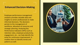 Enhanced Decision-Making
Employee performance management
analytics provides valuable data and
insights to senior professionals to make
informed decisions. The decisions
pertain to the management of
workforce, allocation of resources and
strategic planning. Analyzing Key
Performance Indicators (KPIs) such as
retention rates, employee productivity,
engagement, etc., can help identify the
areas for continuous improvement. It
enables them to identify trends and
patterns as well.
 