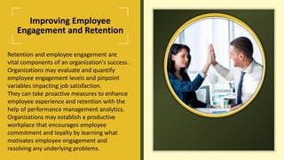 Improving Employee
Engagement and Retention
Retention and employee engagement are
vital components of an organization's success.
Organizations may evaluate and quantify
employee engagement levels and pinpoint
variables impacting job satisfaction.
They can take proactive measures to enhance
employee experience and retention with the
help of performance management analytics.
Organizations may establish a productive
workplace that encourages employee
commitment and loyalty by learning what
motivates employee engagement and
resolving any underlying problems.
 