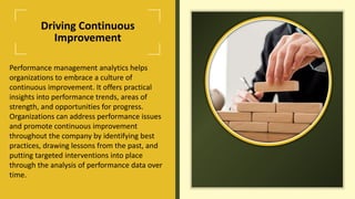 Driving Continuous
Improvement
Performance management analytics helps
organizations to embrace a culture of
continuous improvement. It offers practical
insights into performance trends, areas of
strength, and opportunities for progress.
Organizations can address performance issues
and promote continuous improvement
throughout the company by identifying best
practices, drawing lessons from the past, and
putting targeted interventions into place
through the analysis of performance data over
time.
 