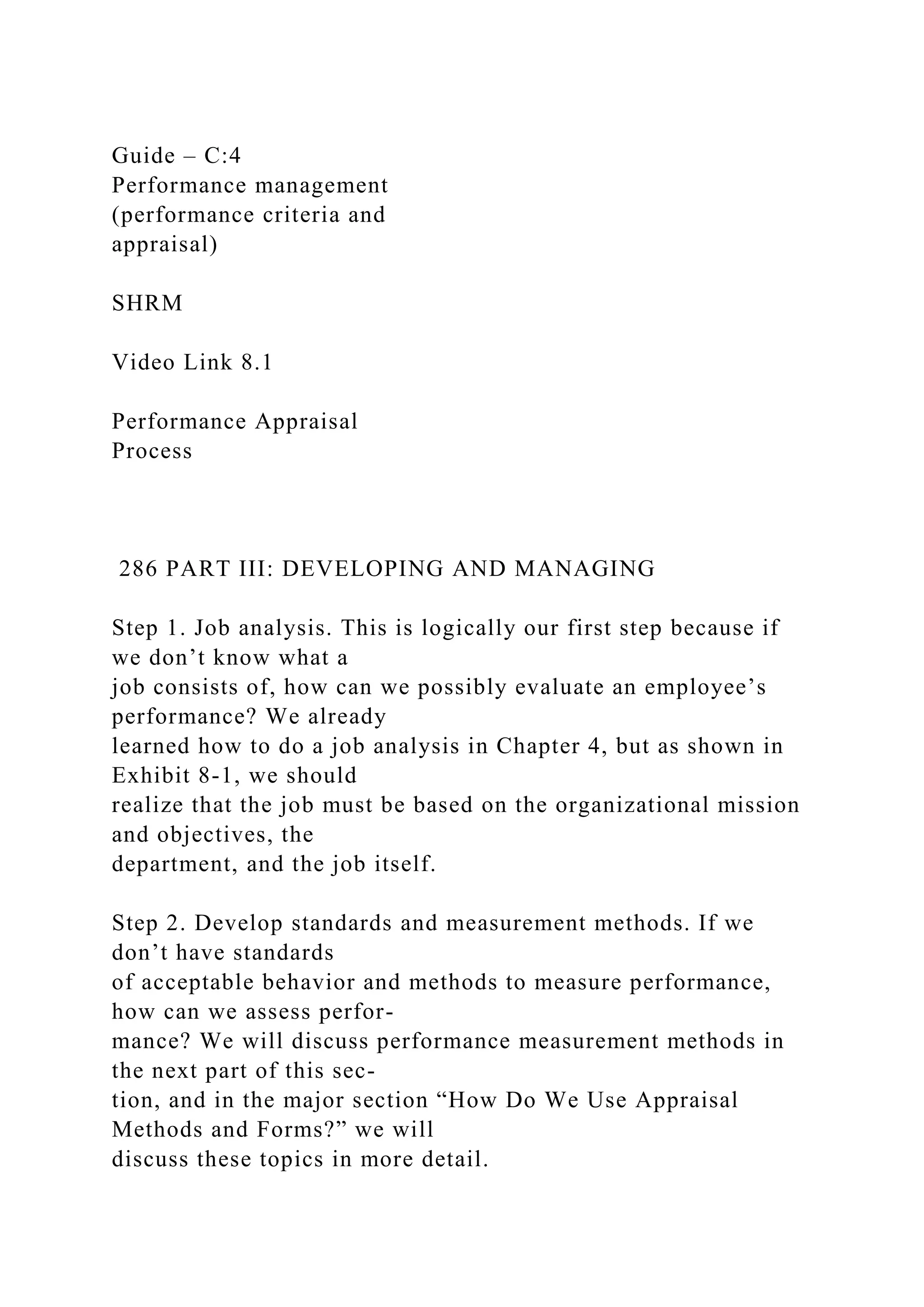 Guide – C:4
Performance management
(performance criteria and
appraisal)
SHRM
Video Link 8.1
Performance Appraisal
Process
286 PART III: DEVELOPING AND MANAGING
Step 1. Job analysis. This is logically our first step because if
we don’t know what a
job consists of, how can we possibly evaluate an employee’s
performance? We already
learned how to do a job analysis in Chapter 4, but as shown in
Exhibit 8-1, we should
realize that the job must be based on the organizational mission
and objectives, the
department, and the job itself.
Step 2. Develop standards and measurement methods. If we
don’t have standards
of acceptable behavior and methods to measure performance,
how can we assess perfor-
mance? We will discuss performance measurement methods in
the next part of this sec-
tion, and in the major section “How Do We Use Appraisal
Methods and Forms?” we will
discuss these topics in more detail.
 