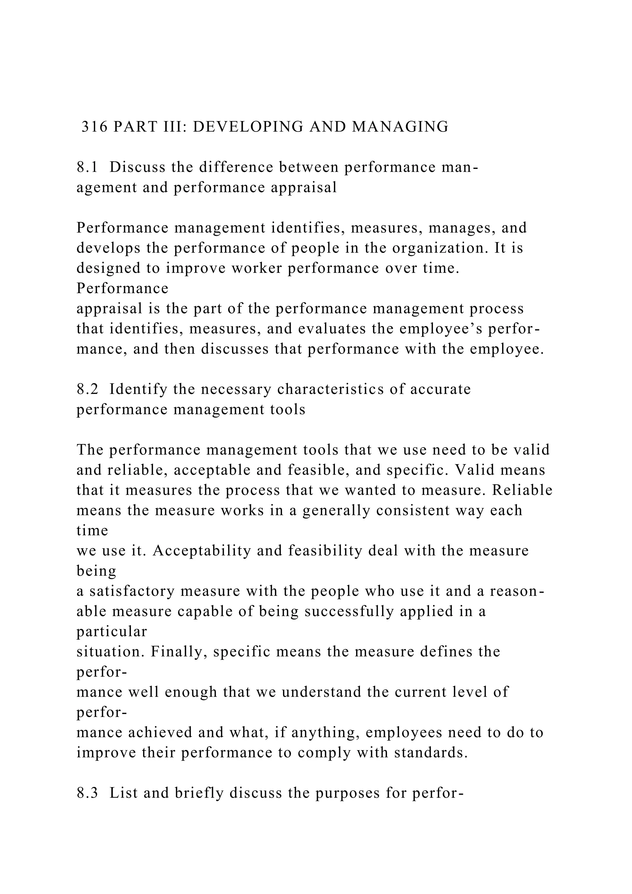 316 PART III: DEVELOPING AND MANAGING
8.1 Discuss the difference between performance man-
agement and performance appraisal
Performance management identifies, measures, manages, and
develops the performance of people in the organization. It is
designed to improve worker performance over time.
Performance
appraisal is the part of the performance management process
that identifies, measures, and evaluates the employee’s perfor-
mance, and then discusses that performance with the employee.
8.2 Identify the necessary characteristics of accurate
performance management tools
The performance management tools that we use need to be valid
and reliable, acceptable and feasible, and specific. Valid means
that it measures the process that we wanted to measure. Reliable
means the measure works in a generally consistent way each
time
we use it. Acceptability and feasibility deal with the measure
being
a satisfactory measure with the people who use it and a reason-
able measure capable of being successfully applied in a
particular
situation. Finally, specific means the measure defines the
perfor-
mance well enough that we understand the current level of
perfor-
mance achieved and what, if anything, employees need to do to
improve their performance to comply with standards.
8.3 List and briefly discuss the purposes for perfor-
 