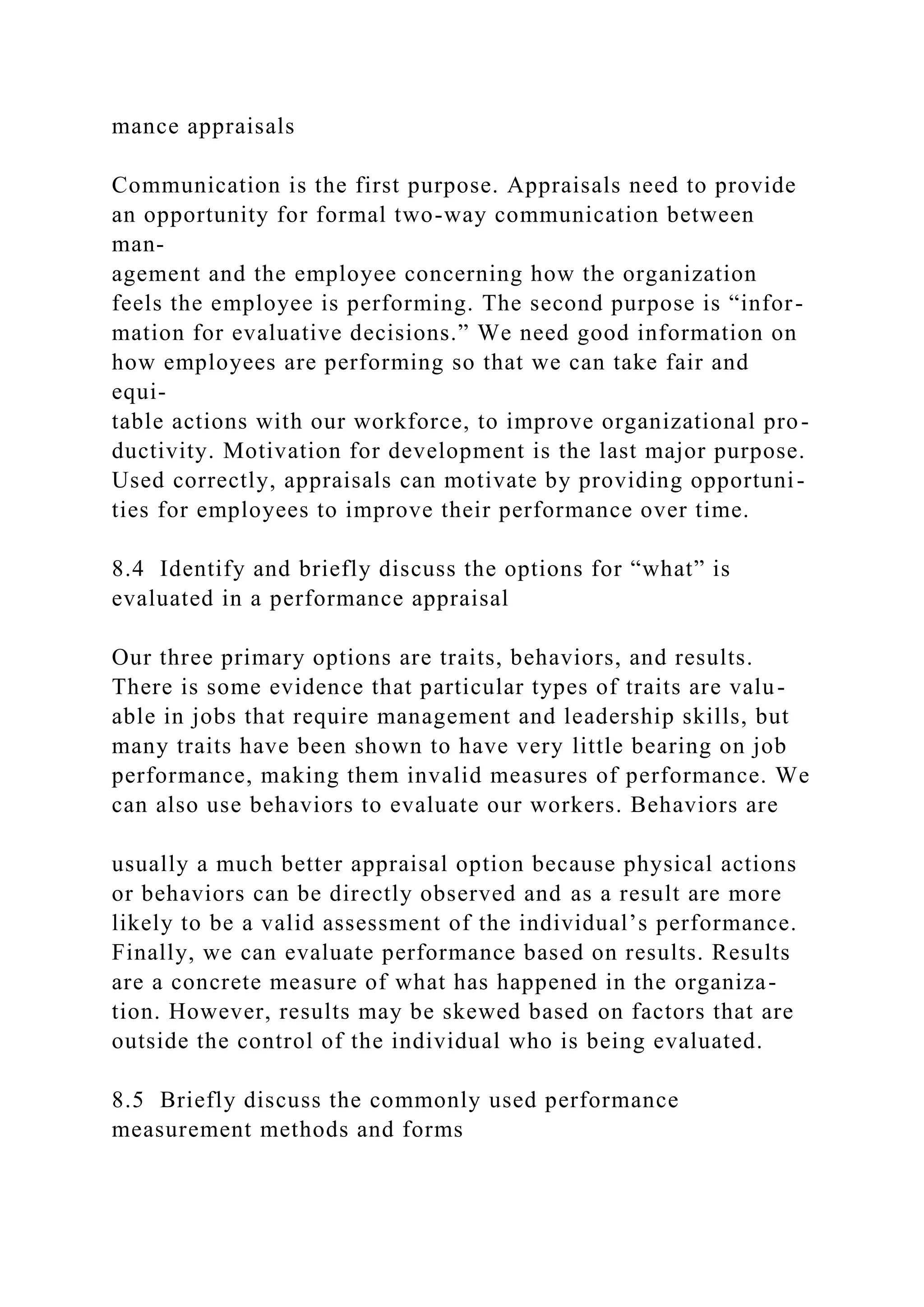 mance appraisals
Communication is the first purpose. Appraisals need to provide
an opportunity for formal two-way communication between
man-
agement and the employee concerning how the organization
feels the employee is performing. The second purpose is “infor-
mation for evaluative decisions.” We need good information on
how employees are performing so that we can take fair and
equi-
table actions with our workforce, to improve organizational pro-
ductivity. Motivation for development is the last major purpose.
Used correctly, appraisals can motivate by providing opportuni-
ties for employees to improve their performance over time.
8.4 Identify and briefly discuss the options for “what” is
evaluated in a performance appraisal
Our three primary options are traits, behaviors, and results.
There is some evidence that particular types of traits are valu-
able in jobs that require management and leadership skills, but
many traits have been shown to have very little bearing on job
performance, making them invalid measures of performance. We
can also use behaviors to evaluate our workers. Behaviors are
usually a much better appraisal option because physical actions
or behaviors can be directly observed and as a result are more
likely to be a valid assessment of the individual’s performance.
Finally, we can evaluate performance based on results. Results
are a concrete measure of what has happened in the organiza-
tion. However, results may be skewed based on factors that are
outside the control of the individual who is being evaluated.
8.5 Briefly discuss the commonly used performance
measurement methods and forms
 