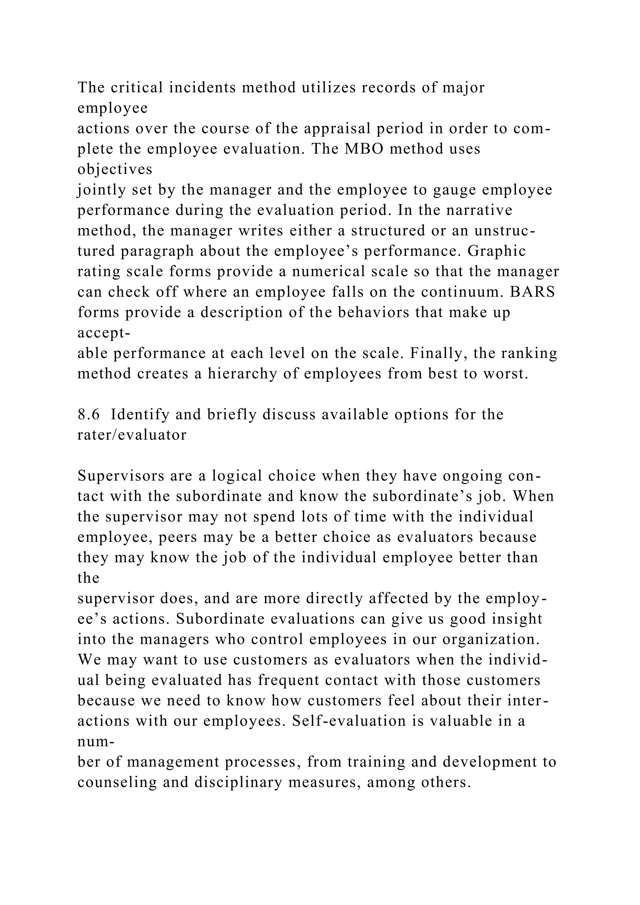 The critical incidents method utilizes records of major
employee
actions over the course of the appraisal period in order to com-
plete the employee evaluation. The MBO method uses
objectives
jointly set by the manager and the employee to gauge employee
performance during the evaluation period. In the narrative
method, the manager writes either a structured or an unstruc-
tured paragraph about the employee’s performance. Graphic
rating scale forms provide a numerical scale so that the manager
can check off where an employee falls on the continuum. BARS
forms provide a description of the behaviors that make up
accept-
able performance at each level on the scale. Finally, the ranking
method creates a hierarchy of employees from best to worst.
8.6 Identify and briefly discuss available options for the
rater/evaluator
Supervisors are a logical choice when they have ongoing con-
tact with the subordinate and know the subordinate’s job. When
the supervisor may not spend lots of time with the individual
employee, peers may be a better choice as evaluators because
they may know the job of the individual employee better than
the
supervisor does, and are more directly affected by the employ-
ee’s actions. Subordinate evaluations can give us good insight
into the managers who control employees in our organization.
We may want to use customers as evaluators when the individ-
ual being evaluated has frequent contact with those customers
because we need to know how customers feel about their inter-
actions with our employees. Self-evaluation is valuable in a
num-
ber of management processes, from training and development to
counseling and disciplinary measures, among others.
 