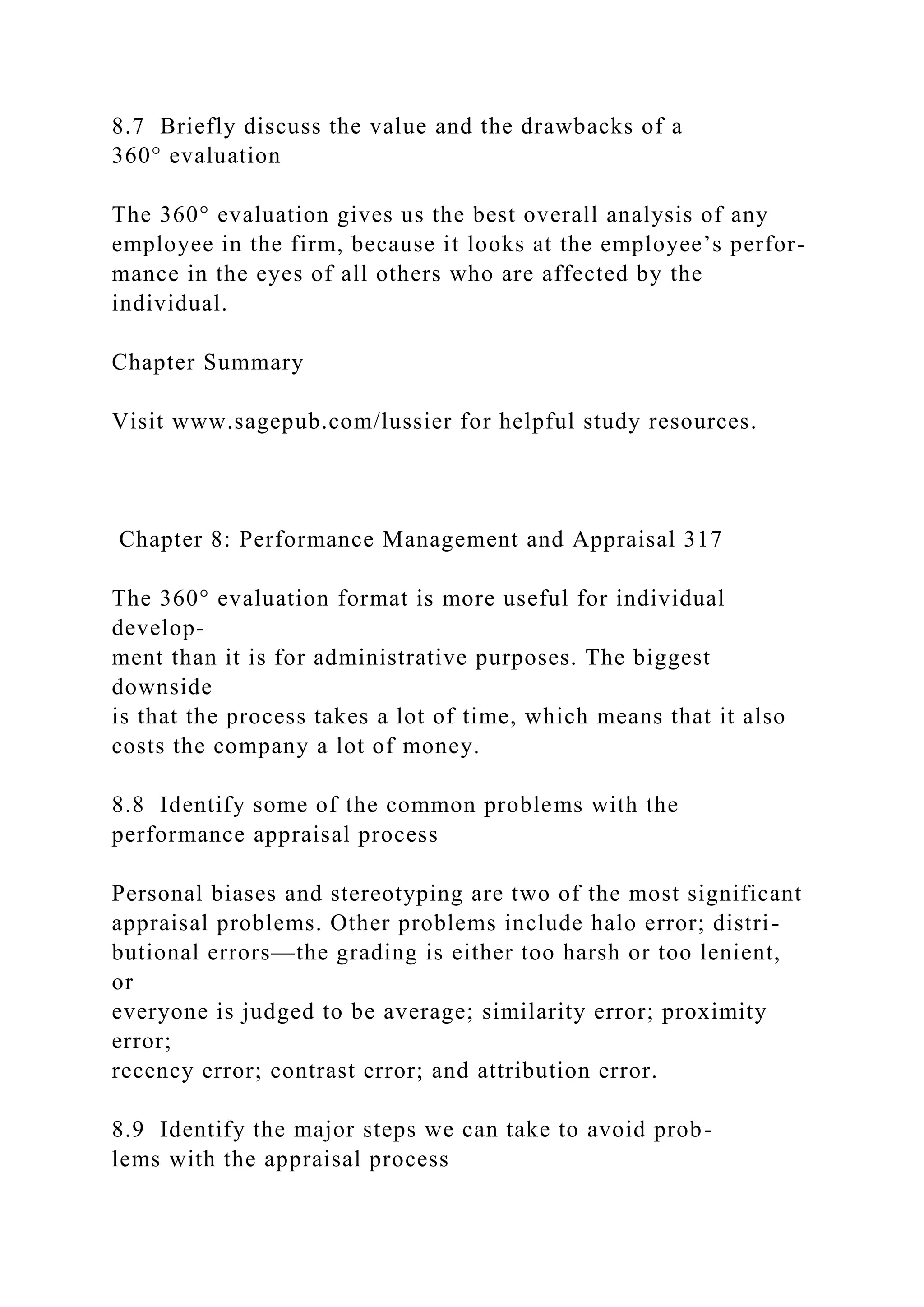 8.7 Briefly discuss the value and the drawbacks of a
360° evaluation
The 360° evaluation gives us the best overall analysis of any
employee in the firm, because it looks at the employee’s perfor-
mance in the eyes of all others who are affected by the
individual.
Chapter Summary
Visit www.sagepub.com/lussier for helpful study resources.
Chapter 8: Performance Management and Appraisal 317
The 360° evaluation format is more useful for individual
develop-
ment than it is for administrative purposes. The biggest
downside
is that the process takes a lot of time, which means that it also
costs the company a lot of money.
8.8 Identify some of the common problems with the
performance appraisal process
Personal biases and stereotyping are two of the most significant
appraisal problems. Other problems include halo error; distri-
butional errors—the grading is either too harsh or too lenient,
or
everyone is judged to be average; similarity error; proximity
error;
recency error; contrast error; and attribution error.
8.9 Identify the major steps we can take to avoid prob-
lems with the appraisal process
 