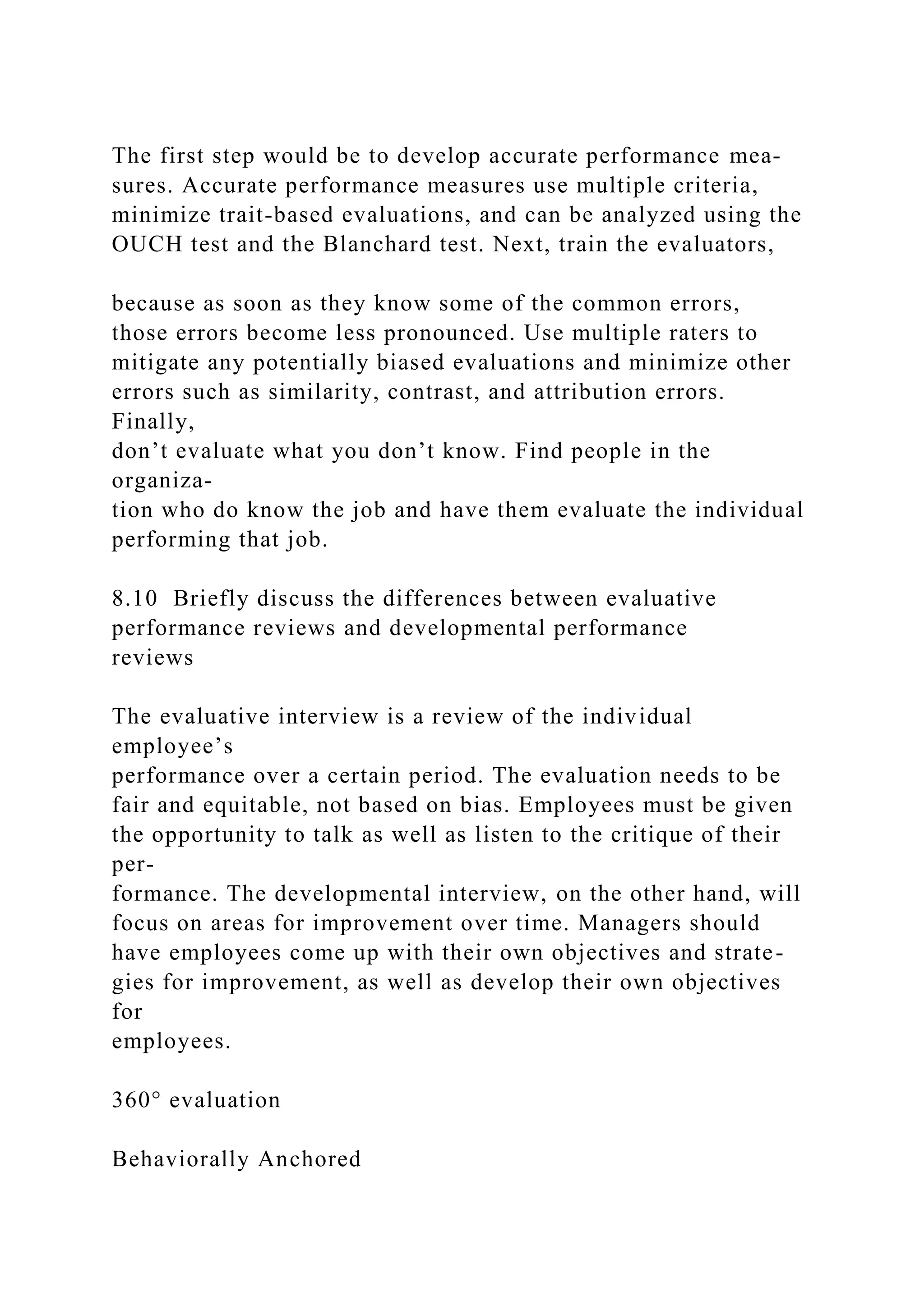 The first step would be to develop accurate performance mea-
sures. Accurate performance measures use multiple criteria,
minimize trait-based evaluations, and can be analyzed using the
OUCH test and the Blanchard test. Next, train the evaluators,
because as soon as they know some of the common errors,
those errors become less pronounced. Use multiple raters to
mitigate any potentially biased evaluations and minimize other
errors such as similarity, contrast, and attribution errors.
Finally,
don’t evaluate what you don’t know. Find people in the
organiza-
tion who do know the job and have them evaluate the individual
performing that job.
8.10 Briefly discuss the differences between evaluative
performance reviews and developmental performance
reviews
The evaluative interview is a review of the individual
employee’s
performance over a certain period. The evaluation needs to be
fair and equitable, not based on bias. Employees must be given
the opportunity to talk as well as listen to the critique of their
per-
formance. The developmental interview, on the other hand, will
focus on areas for improvement over time. Managers should
have employees come up with their own objectives and strate-
gies for improvement, as well as develop their own objectives
for
employees.
360° evaluation
Behaviorally Anchored
 