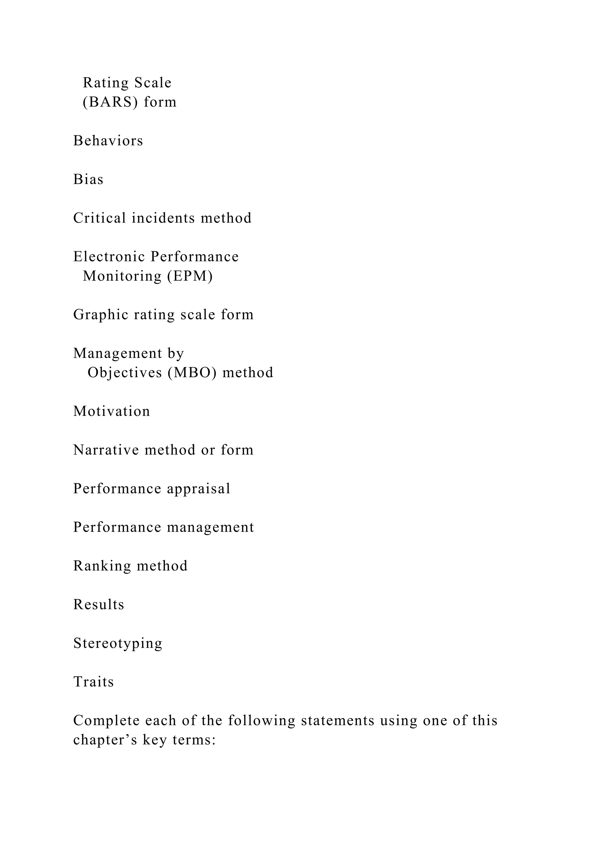 Rating Scale
(BARS) form
Behaviors
Bias
Critical incidents method
Electronic Performance
Monitoring (EPM)
Graphic rating scale form
Management by
Objectives (MBO) method
Motivation
Narrative method or form
Performance appraisal
Performance management
Ranking method
Results
Stereotyping
Traits
Complete each of the following statements using one of this
chapter’s key terms:
 