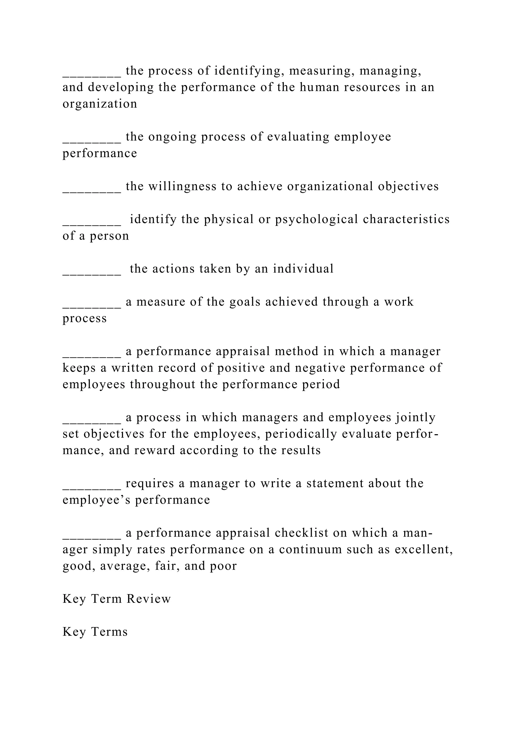 ________ the process of identifying, measuring, managing,
and developing the performance of the human resources in an
organization
________ the ongoing process of evaluating employee
performance
________ the willingness to achieve organizational objectives
________ identify the physical or psychological characteristics
of a person
________ the actions taken by an individual
________ a measure of the goals achieved through a work
process
________ a performance appraisal method in which a manager
keeps a written record of positive and negative performance of
employees throughout the performance period
________ a process in which managers and employees jointly
set objectives for the employees, periodically evaluate perfor-
mance, and reward according to the results
________ requires a manager to write a statement about the
employee’s performance
________ a performance appraisal checklist on which a man-
ager simply rates performance on a continuum such as excellent,
good, average, fair, and poor
Key Term Review
Key Terms
 