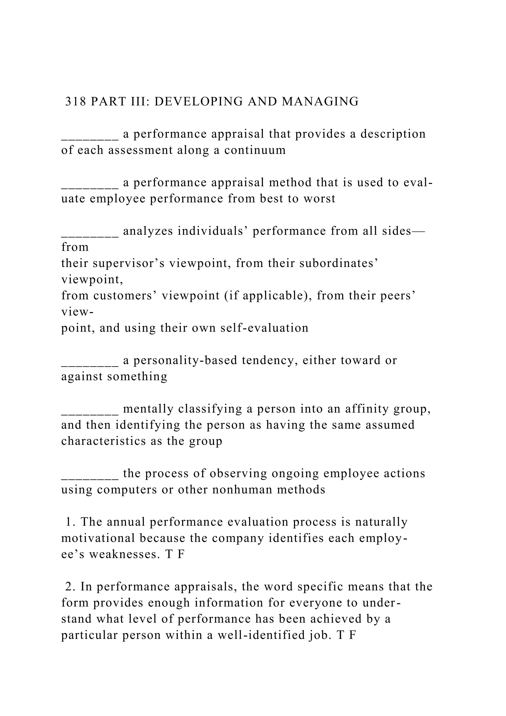 318 PART III: DEVELOPING AND MANAGING
________ a performance appraisal that provides a description
of each assessment along a continuum
________ a performance appraisal method that is used to eval-
uate employee performance from best to worst
________ analyzes individuals’ performance from all sides—
from
their supervisor’s viewpoint, from their subordinates’
viewpoint,
from customers’ viewpoint (if applicable), from their peers’
view-
point, and using their own self-evaluation
________ a personality-based tendency, either toward or
against something
________ mentally classifying a person into an affinity group,
and then identifying the person as having the same assumed
characteristics as the group
________ the process of observing ongoing employee actions
using computers or other nonhuman methods
1. The annual performance evaluation process is naturally
motivational because the company identifies each employ-
ee’s weaknesses. T F
2. In performance appraisals, the word specific means that the
form provides enough information for everyone to under-
stand what level of performance has been achieved by a
particular person within a well-identified job. T F
 