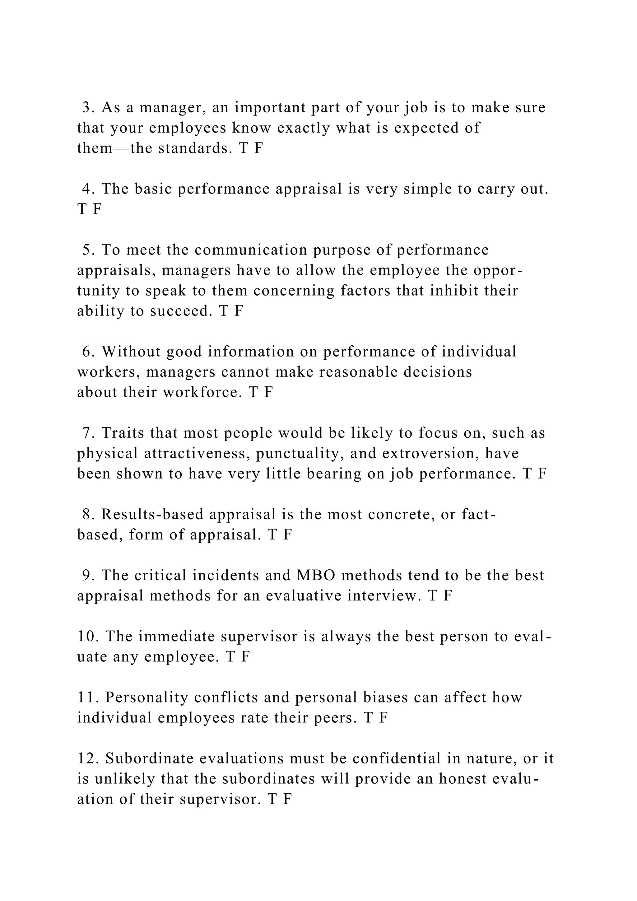 3. As a manager, an important part of your job is to make sure
that your employees know exactly what is expected of
them—the standards. T F
4. The basic performance appraisal is very simple to carry out.
T F
5. To meet the communication purpose of performance
appraisals, managers have to allow the employee the oppor-
tunity to speak to them concerning factors that inhibit their
ability to succeed. T F
6. Without good information on performance of individual
workers, managers cannot make reasonable decisions
about their workforce. T F
7. Traits that most people would be likely to focus on, such as
physical attractiveness, punctuality, and extroversion, have
been shown to have very little bearing on job performance. T F
8. Results-based appraisal is the most concrete, or fact-
based, form of appraisal. T F
9. The critical incidents and MBO methods tend to be the best
appraisal methods for an evaluative interview. T F
10. The immediate supervisor is always the best person to eval-
uate any employee. T F
11. Personality conflicts and personal biases can affect how
individual employees rate their peers. T F
12. Subordinate evaluations must be confidential in nature, or it
is unlikely that the subordinates will provide an honest evalu-
ation of their supervisor. T F
 
