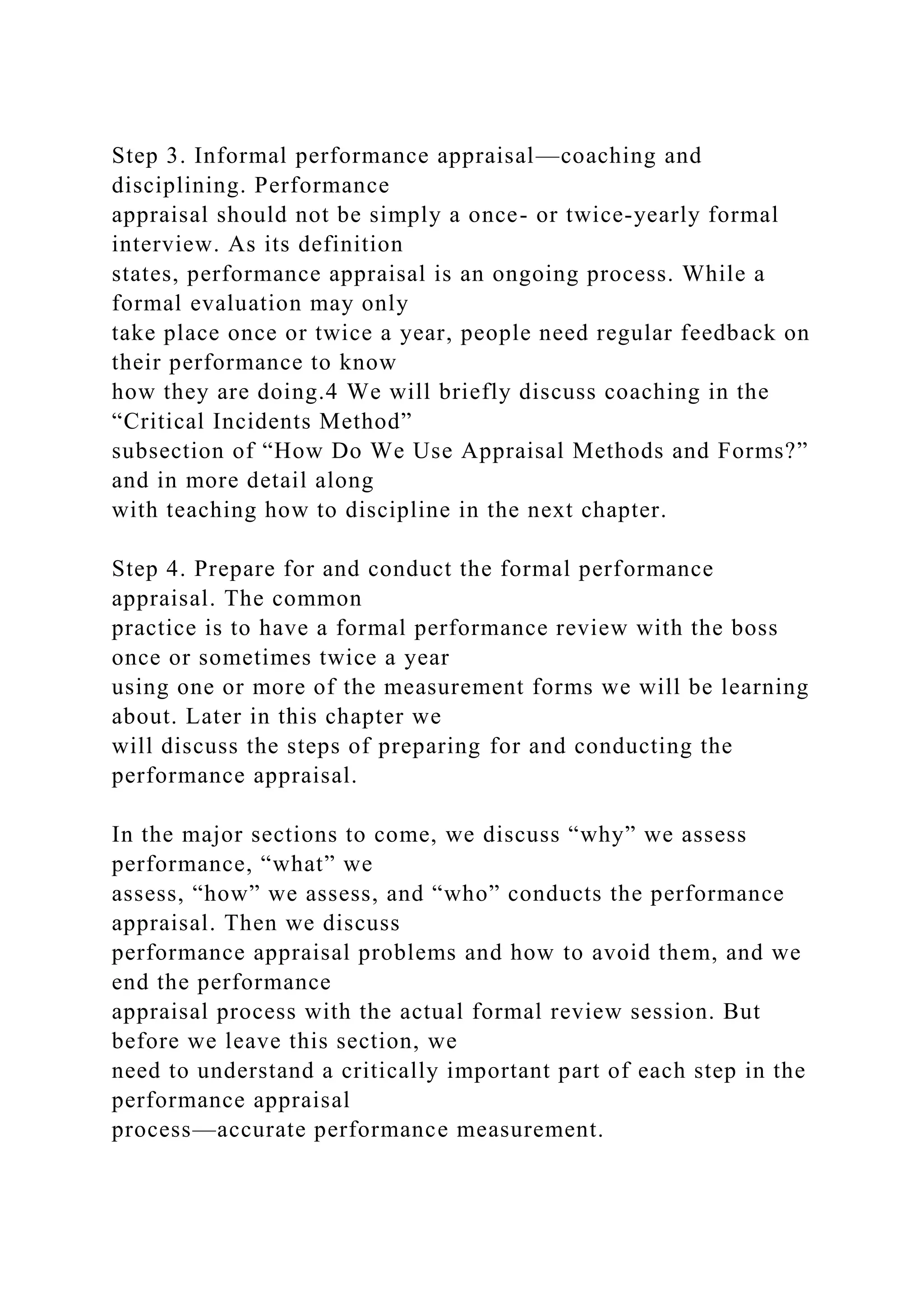 Step 3. Informal performance appraisal—coaching and
disciplining. Performance
appraisal should not be simply a once- or twice-yearly formal
interview. As its definition
states, performance appraisal is an ongoing process. While a
formal evaluation may only
take place once or twice a year, people need regular feedback on
their performance to know
how they are doing.4 We will briefly discuss coaching in the
“Critical Incidents Method”
subsection of “How Do We Use Appraisal Methods and Forms?”
and in more detail along
with teaching how to discipline in the next chapter.
Step 4. Prepare for and conduct the formal performance
appraisal. The common
practice is to have a formal performance review with the boss
once or sometimes twice a year
using one or more of the measurement forms we will be learning
about. Later in this chapter we
will discuss the steps of preparing for and conducting the
performance appraisal.
In the major sections to come, we discuss “why” we assess
performance, “what” we
assess, “how” we assess, and “who” conducts the performance
appraisal. Then we discuss
performance appraisal problems and how to avoid them, and we
end the performance
appraisal process with the actual formal review session. But
before we leave this section, we
need to understand a critically important part of each step in the
performance appraisal
process—accurate performance measurement.
 