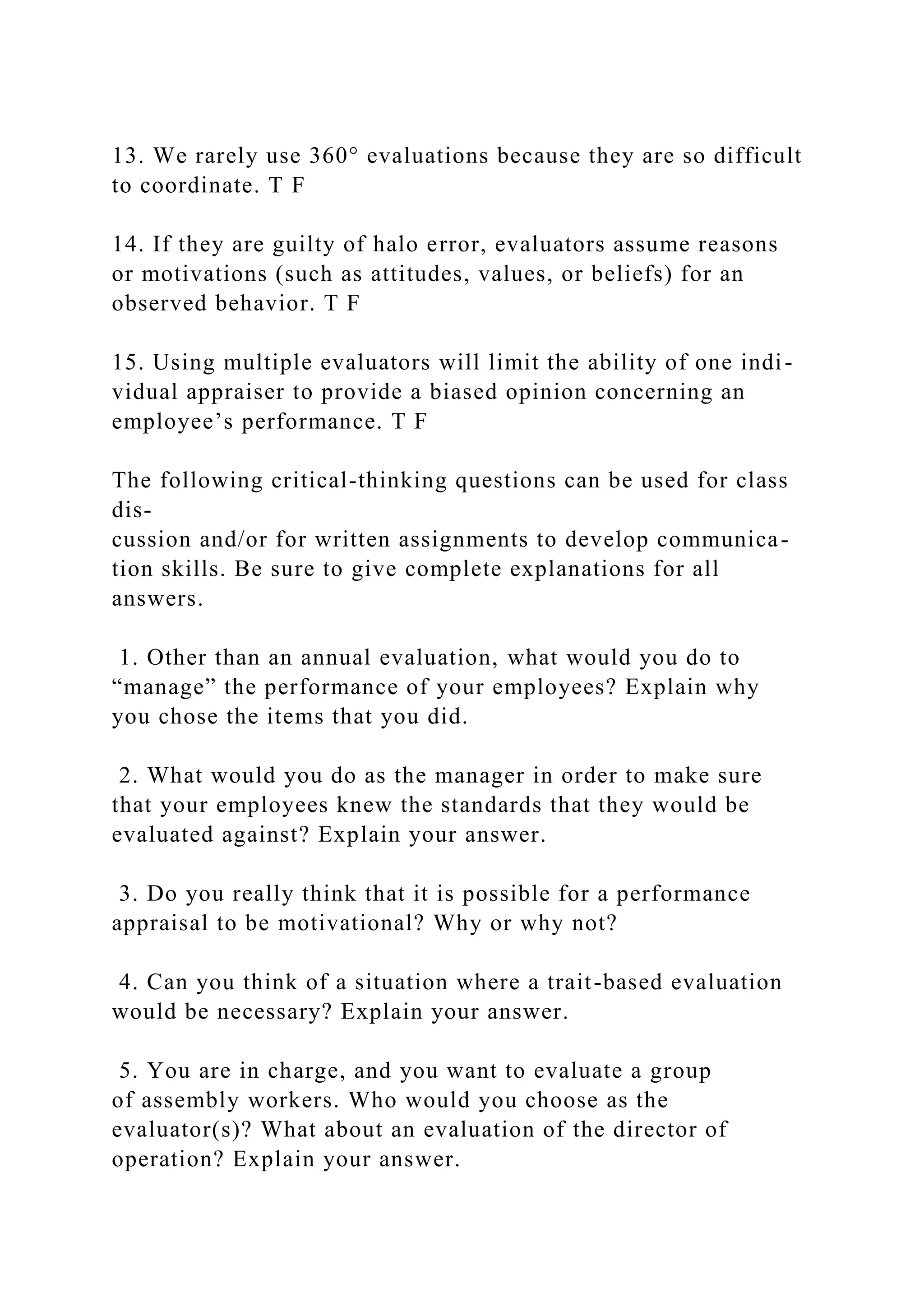 13. We rarely use 360° evaluations because they are so difficult
to coordinate. T F
14. If they are guilty of halo error, evaluators assume reasons
or motivations (such as attitudes, values, or beliefs) for an
observed behavior. T F
15. Using multiple evaluators will limit the ability of one indi-
vidual appraiser to provide a biased opinion concerning an
employee’s performance. T F
The following critical-thinking questions can be used for class
dis-
cussion and/or for written assignments to develop communica-
tion skills. Be sure to give complete explanations for all
answers.
1. Other than an annual evaluation, what would you do to
“manage” the performance of your employees? Explain why
you chose the items that you did.
2. What would you do as the manager in order to make sure
that your employees knew the standards that they would be
evaluated against? Explain your answer.
3. Do you really think that it is possible for a performance
appraisal to be motivational? Why or why not?
4. Can you think of a situation where a trait-based evaluation
would be necessary? Explain your answer.
5. You are in charge, and you want to evaluate a group
of assembly workers. Who would you choose as the
evaluator(s)? What about an evaluation of the director of
operation? Explain your answer.
 