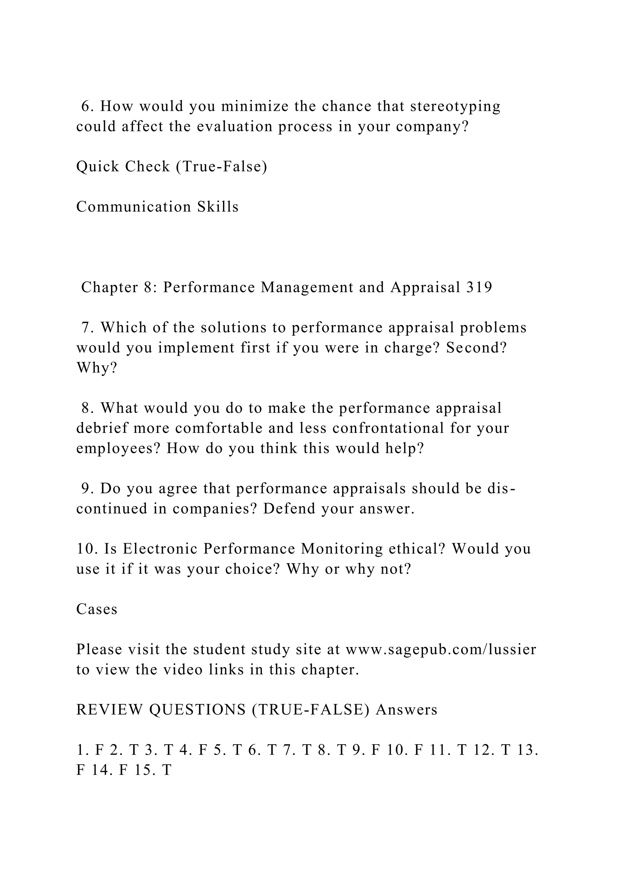 6. How would you minimize the chance that stereotyping
could affect the evaluation process in your company?
Quick Check (True-False)
Communication Skills
Chapter 8: Performance Management and Appraisal 319
7. Which of the solutions to performance appraisal problems
would you implement first if you were in charge? Second?
Why?
8. What would you do to make the performance appraisal
debrief more comfortable and less confrontational for your
employees? How do you think this would help?
9. Do you agree that performance appraisals should be dis-
continued in companies? Defend your answer.
10. Is Electronic Performance Monitoring ethical? Would you
use it if it was your choice? Why or why not?
Cases
Please visit the student study site at www.sagepub.com/lussier
to view the video links in this chapter.
REVIEW QUESTIONS (TRUE-FALSE) Answers
1. F 2. T 3. T 4. F 5. T 6. T 7. T 8. T 9. F 10. F 11. T 12. T 13.
F 14. F 15. T
 