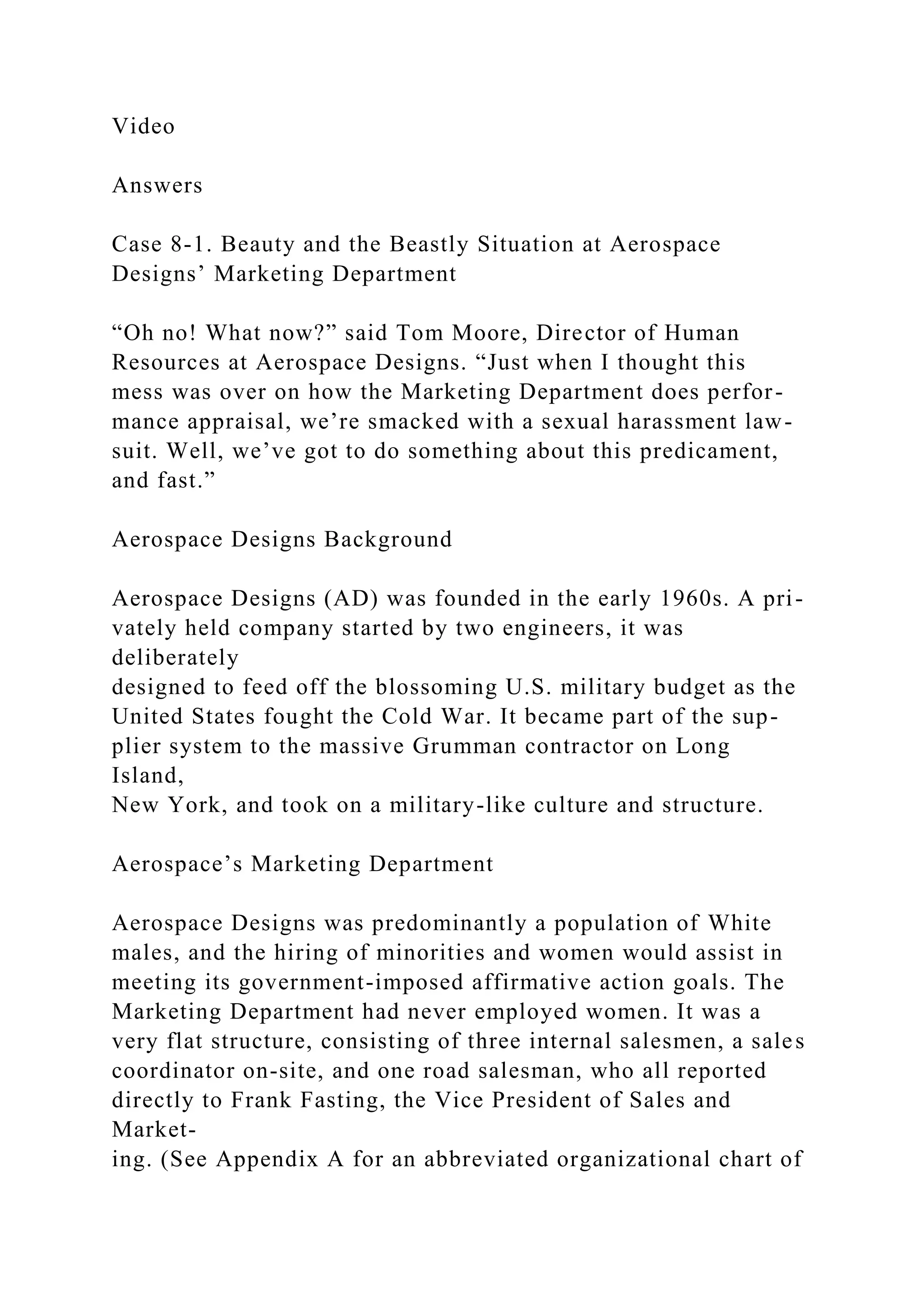 Video
Answers
Case 8-1. Beauty and the Beastly Situation at Aerospace
Designs’ Marketing Department
“Oh no! What now?” said Tom Moore, Director of Human
Resources at Aerospace Designs. “Just when I thought this
mess was over on how the Marketing Department does perfor-
mance appraisal, we’re smacked with a sexual harassment law-
suit. Well, we’ve got to do something about this predicament,
and fast.”
Aerospace Designs Background
Aerospace Designs (AD) was founded in the early 1960s. A pri-
vately held company started by two engineers, it was
deliberately
designed to feed off the blossoming U.S. military budget as the
United States fought the Cold War. It became part of the sup-
plier system to the massive Grumman contractor on Long
Island,
New York, and took on a military-like culture and structure.
Aerospace’s Marketing Department
Aerospace Designs was predominantly a population of White
males, and the hiring of minorities and women would assist in
meeting its government-imposed affirmative action goals. The
Marketing Department had never employed women. It was a
very flat structure, consisting of three internal salesmen, a sales
coordinator on-site, and one road salesman, who all reported
directly to Frank Fasting, the Vice President of Sales and
Market-
ing. (See Appendix A for an abbreviated organizational chart of
 