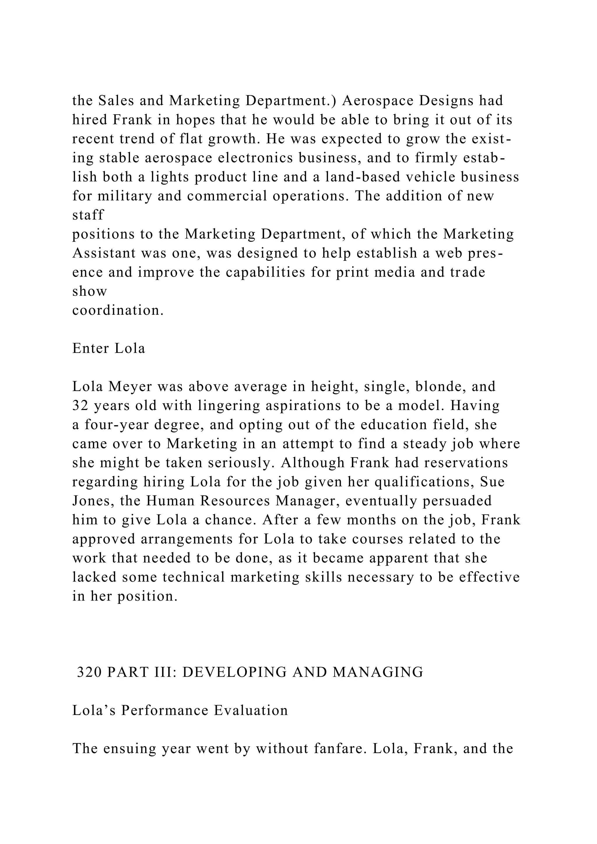 the Sales and Marketing Department.) Aerospace Designs had
hired Frank in hopes that he would be able to bring it out of its
recent trend of flat growth. He was expected to grow the exist-
ing stable aerospace electronics business, and to firmly estab-
lish both a lights product line and a land-based vehicle business
for military and commercial operations. The addition of new
staff
positions to the Marketing Department, of which the Marketing
Assistant was one, was designed to help establish a web pres-
ence and improve the capabilities for print media and trade
show
coordination.
Enter Lola
Lola Meyer was above average in height, single, blonde, and
32 years old with lingering aspirations to be a model. Having
a four-year degree, and opting out of the education field, she
came over to Marketing in an attempt to find a steady job where
she might be taken seriously. Although Frank had reservations
regarding hiring Lola for the job given her qualifications, Sue
Jones, the Human Resources Manager, eventually persuaded
him to give Lola a chance. After a few months on the job, Frank
approved arrangements for Lola to take courses related to the
work that needed to be done, as it became apparent that she
lacked some technical marketing skills necessary to be effective
in her position.
320 PART III: DEVELOPING AND MANAGING
Lola’s Performance Evaluation
The ensuing year went by without fanfare. Lola, Frank, and the
 