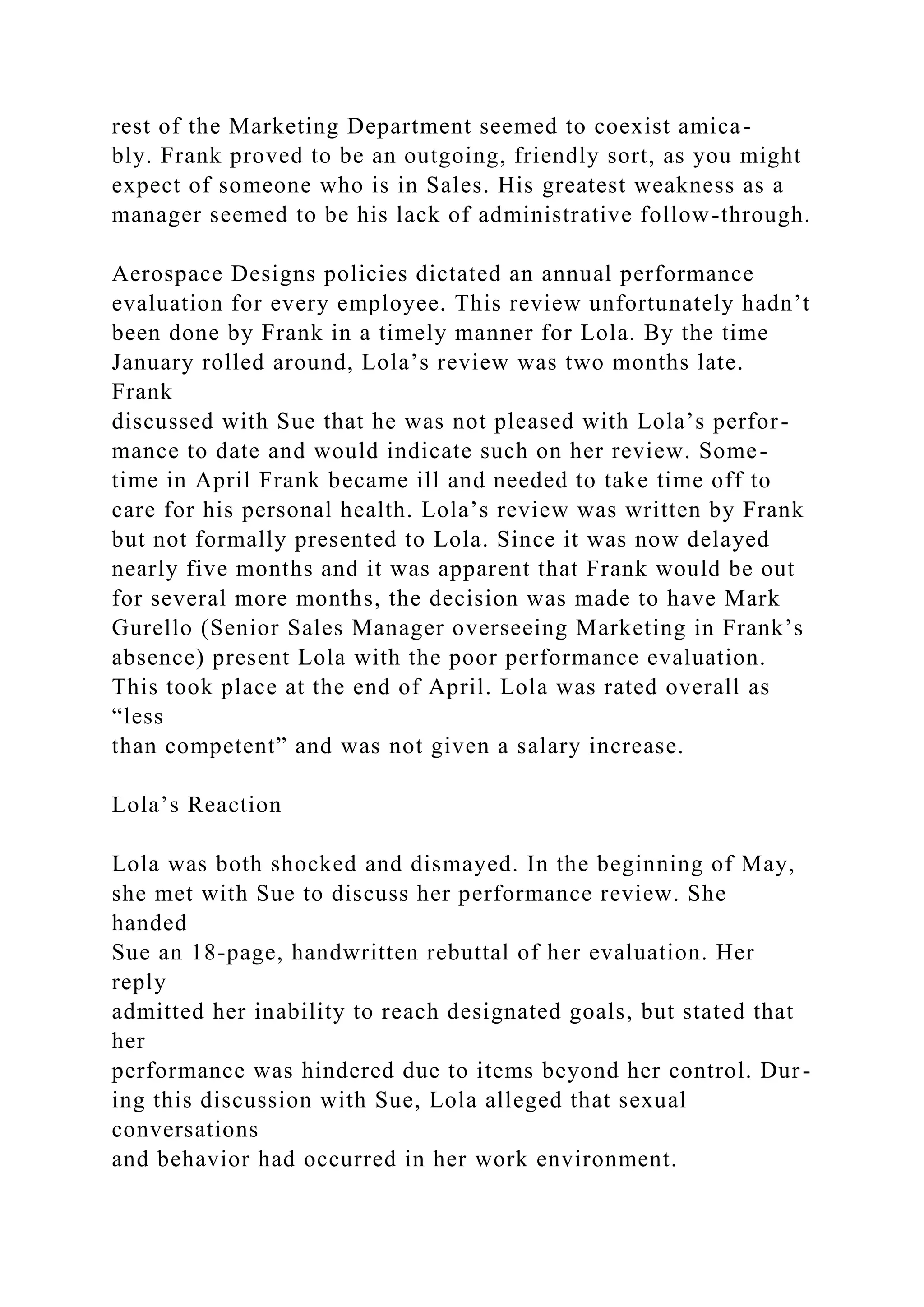 rest of the Marketing Department seemed to coexist amica-
bly. Frank proved to be an outgoing, friendly sort, as you might
expect of someone who is in Sales. His greatest weakness as a
manager seemed to be his lack of administrative follow-through.
Aerospace Designs policies dictated an annual performance
evaluation for every employee. This review unfortunately hadn’t
been done by Frank in a timely manner for Lola. By the time
January rolled around, Lola’s review was two months late.
Frank
discussed with Sue that he was not pleased with Lola’s perfor-
mance to date and would indicate such on her review. Some-
time in April Frank became ill and needed to take time off to
care for his personal health. Lola’s review was written by Frank
but not formally presented to Lola. Since it was now delayed
nearly five months and it was apparent that Frank would be out
for several more months, the decision was made to have Mark
Gurello (Senior Sales Manager overseeing Marketing in Frank’s
absence) present Lola with the poor performance evaluation.
This took place at the end of April. Lola was rated overall as
“less
than competent” and was not given a salary increase.
Lola’s Reaction
Lola was both shocked and dismayed. In the beginning of May,
she met with Sue to discuss her performance review. She
handed
Sue an 18-page, handwritten rebuttal of her evaluation. Her
reply
admitted her inability to reach designated goals, but stated that
her
performance was hindered due to items beyond her control. Dur-
ing this discussion with Sue, Lola alleged that sexual
conversations
and behavior had occurred in her work environment.
 