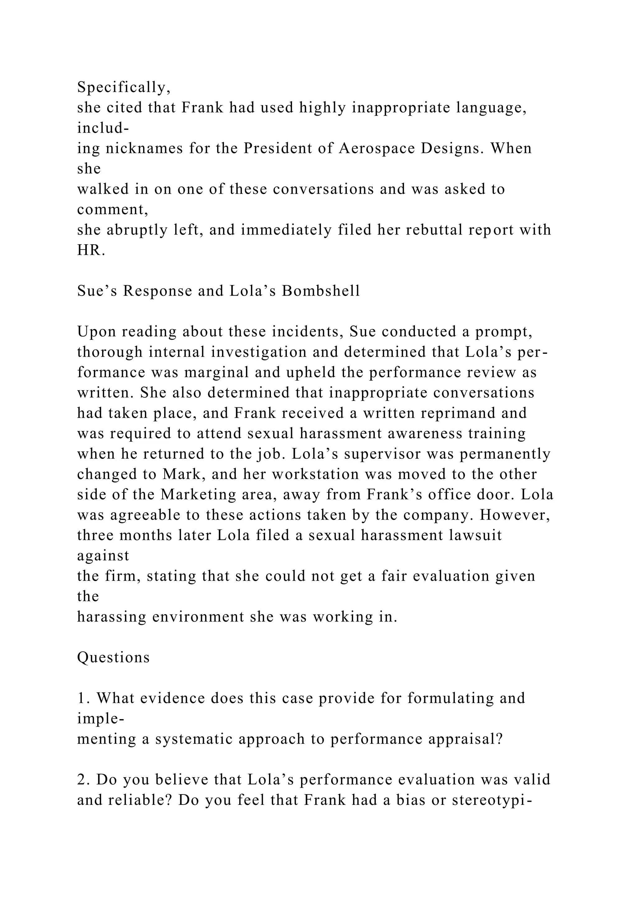 Specifically,
she cited that Frank had used highly inappropriate language,
includ-
ing nicknames for the President of Aerospace Designs. When
she
walked in on one of these conversations and was asked to
comment,
she abruptly left, and immediately filed her rebuttal report with
HR.
Sue’s Response and Lola’s Bombshell
Upon reading about these incidents, Sue conducted a prompt,
thorough internal investigation and determined that Lola’s per-
formance was marginal and upheld the performance review as
written. She also determined that inappropriate conversations
had taken place, and Frank received a written reprimand and
was required to attend sexual harassment awareness training
when he returned to the job. Lola’s supervisor was permanently
changed to Mark, and her workstation was moved to the other
side of the Marketing area, away from Frank’s office door. Lola
was agreeable to these actions taken by the company. However,
three months later Lola filed a sexual harassment lawsuit
against
the firm, stating that she could not get a fair evaluation given
the
harassing environment she was working in.
Questions
1. What evidence does this case provide for formulating and
imple-
menting a systematic approach to performance appraisal?
2. Do you believe that Lola’s performance evaluation was valid
and reliable? Do you feel that Frank had a bias or stereotypi-
 