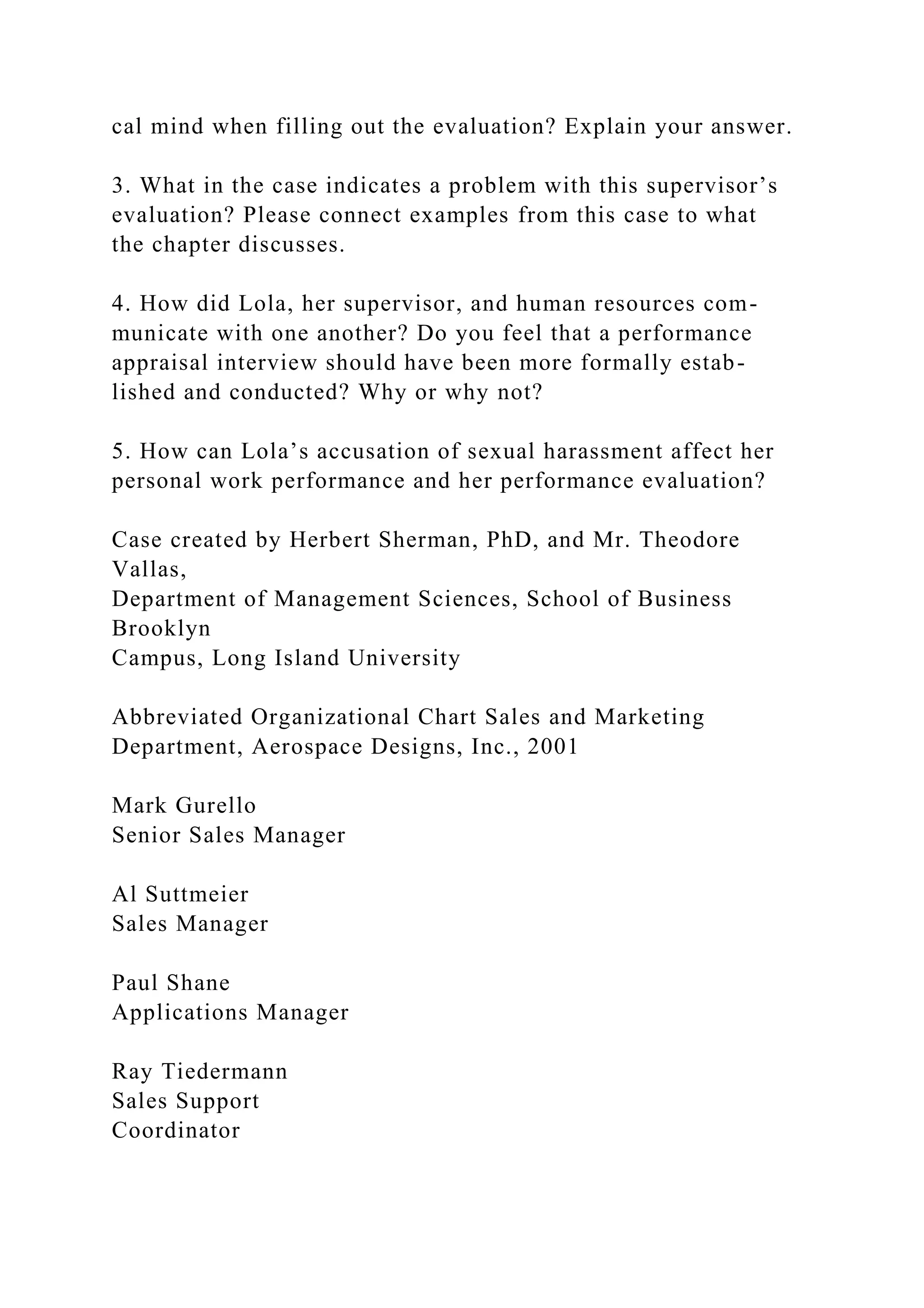 cal mind when filling out the evaluation? Explain your answer.
3. What in the case indicates a problem with this supervisor’s
evaluation? Please connect examples from this case to what
the chapter discusses.
4. How did Lola, her supervisor, and human resources com-
municate with one another? Do you feel that a performance
appraisal interview should have been more formally estab-
lished and conducted? Why or why not?
5. How can Lola’s accusation of sexual harassment affect her
personal work performance and her performance evaluation?
Case created by Herbert Sherman, PhD, and Mr. Theodore
Vallas,
Department of Management Sciences, School of Business
Brooklyn
Campus, Long Island University
Abbreviated Organizational Chart Sales and Marketing
Department, Aerospace Designs, Inc., 2001
Mark Gurello
Senior Sales Manager
Al Suttmeier
Sales Manager
Paul Shane
Applications Manager
Ray Tiedermann
Sales Support
Coordinator
 