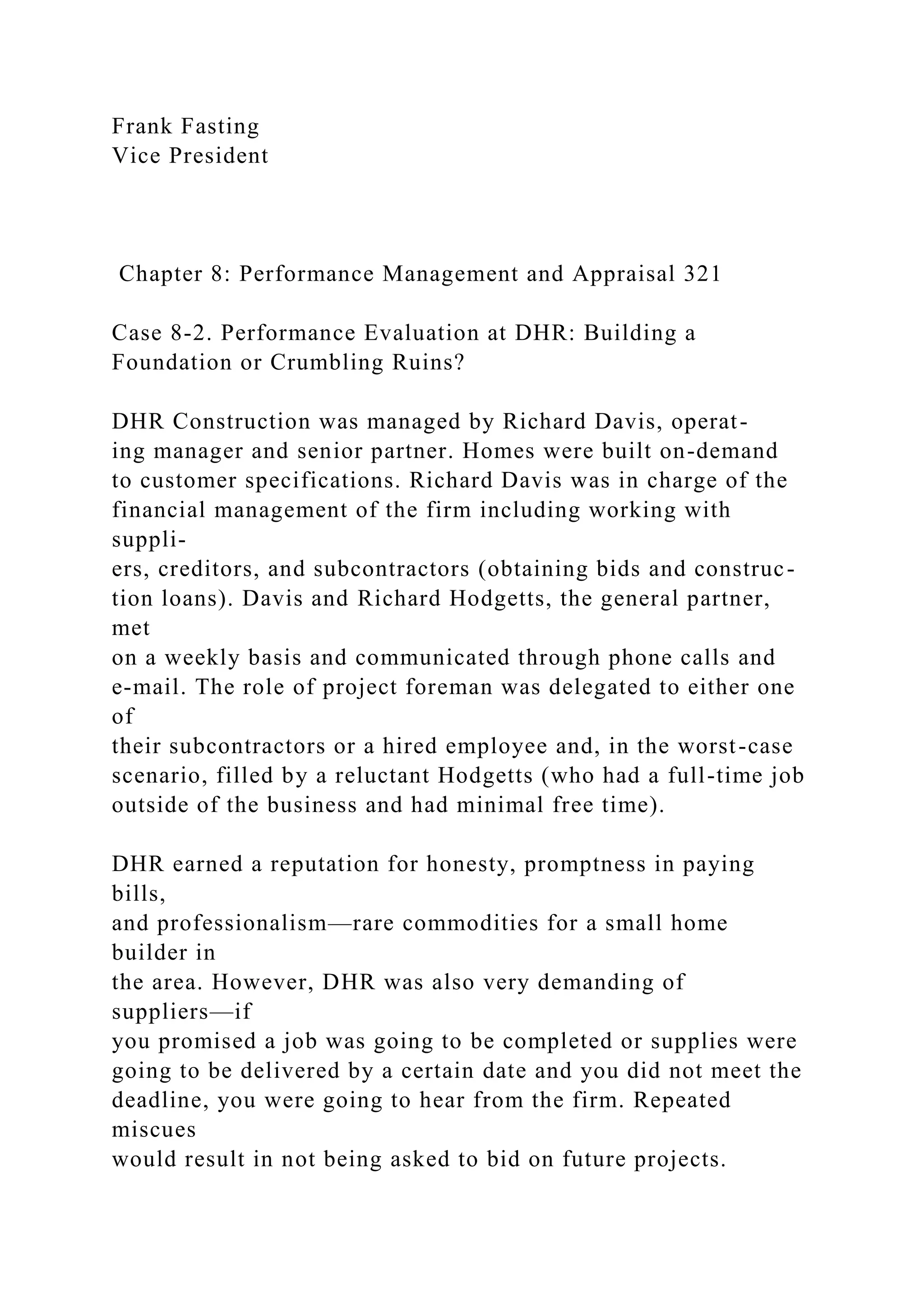 Frank Fasting
Vice President
Chapter 8: Performance Management and Appraisal 321
Case 8-2. Performance Evaluation at DHR: Building a
Foundation or Crumbling Ruins?
DHR Construction was managed by Richard Davis, operat-
ing manager and senior partner. Homes were built on-demand
to customer specifications. Richard Davis was in charge of the
financial management of the firm including working with
suppli-
ers, creditors, and subcontractors (obtaining bids and construc-
tion loans). Davis and Richard Hodgetts, the general partner,
met
on a weekly basis and communicated through phone calls and
e-mail. The role of project foreman was delegated to either one
of
their subcontractors or a hired employee and, in the worst-case
scenario, filled by a reluctant Hodgetts (who had a full-time job
outside of the business and had minimal free time).
DHR earned a reputation for honesty, promptness in paying
bills,
and professionalism—rare commodities for a small home
builder in
the area. However, DHR was also very demanding of
suppliers—if
you promised a job was going to be completed or supplies were
going to be delivered by a certain date and you did not meet the
deadline, you were going to hear from the firm. Repeated
miscues
would result in not being asked to bid on future projects.
 