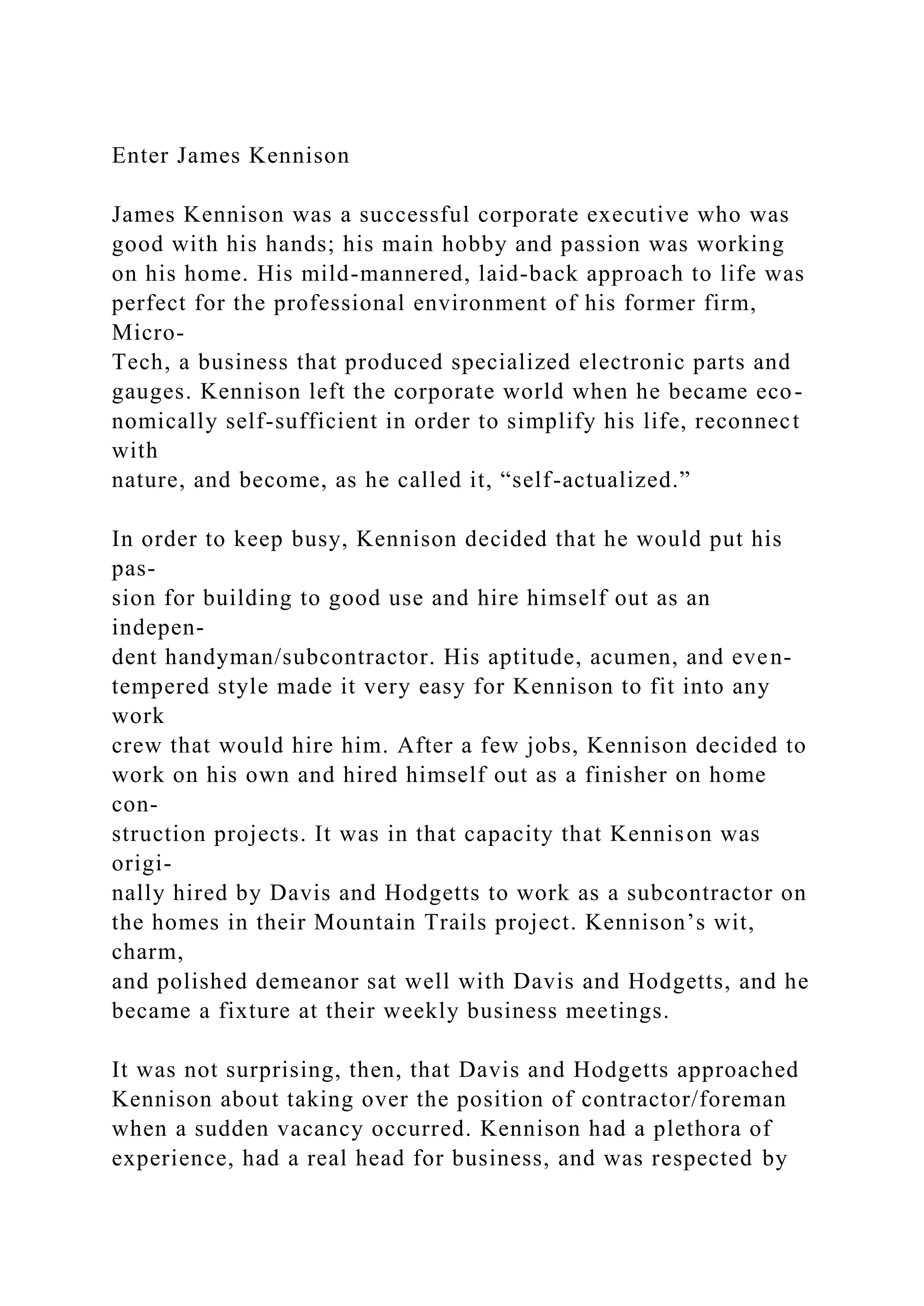 Enter James Kennison
James Kennison was a successful corporate executive who was
good with his hands; his main hobby and passion was working
on his home. His mild-mannered, laid-back approach to life was
perfect for the professional environment of his former firm,
Micro-
Tech, a business that produced specialized electronic parts and
gauges. Kennison left the corporate world when he became eco-
nomically self-sufficient in order to simplify his life, reconnect
with
nature, and become, as he called it, “self-actualized.”
In order to keep busy, Kennison decided that he would put his
pas-
sion for building to good use and hire himself out as an
indepen-
dent handyman/subcontractor. His aptitude, acumen, and even-
tempered style made it very easy for Kennison to fit into any
work
crew that would hire him. After a few jobs, Kennison decided to
work on his own and hired himself out as a finisher on home
con-
struction projects. It was in that capacity that Kennison was
origi-
nally hired by Davis and Hodgetts to work as a subcontractor on
the homes in their Mountain Trails project. Kennison’s wit,
charm,
and polished demeanor sat well with Davis and Hodgetts, and he
became a fixture at their weekly business meetings.
It was not surprising, then, that Davis and Hodgetts approached
Kennison about taking over the position of contractor/foreman
when a sudden vacancy occurred. Kennison had a plethora of
experience, had a real head for business, and was respected by
 