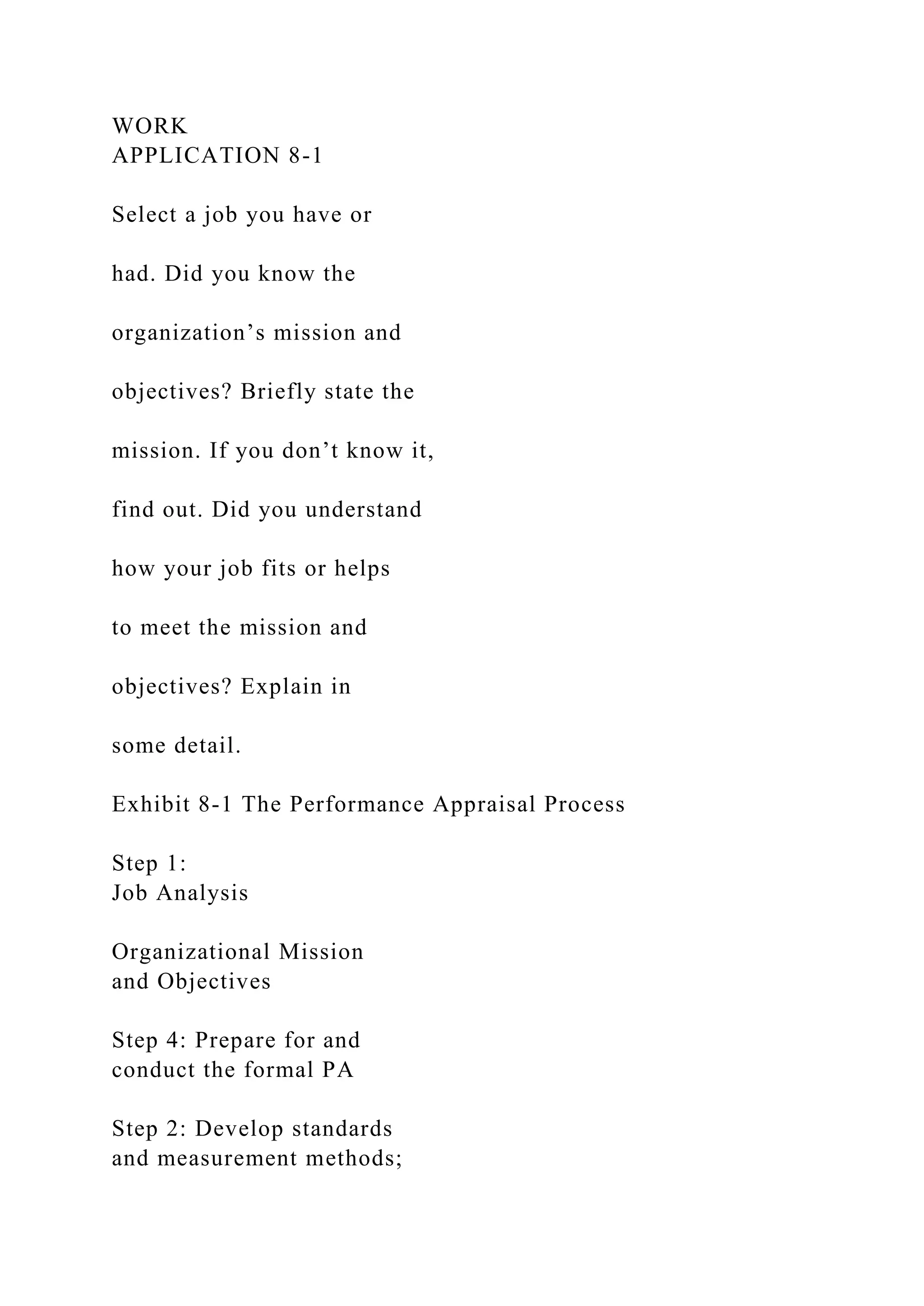 WORK
APPLICATION 8-1
Select a job you have or
had. Did you know the
organization’s mission and
objectives? Briefly state the
mission. If you don’t know it,
find out. Did you understand
how your job fits or helps
to meet the mission and
objectives? Explain in
some detail.
Exhibit 8-1 The Performance Appraisal Process
Step 1:
Job Analysis
Organizational Mission
and Objectives
Step 4: Prepare for and
conduct the formal PA
Step 2: Develop standards
and measurement methods;
 