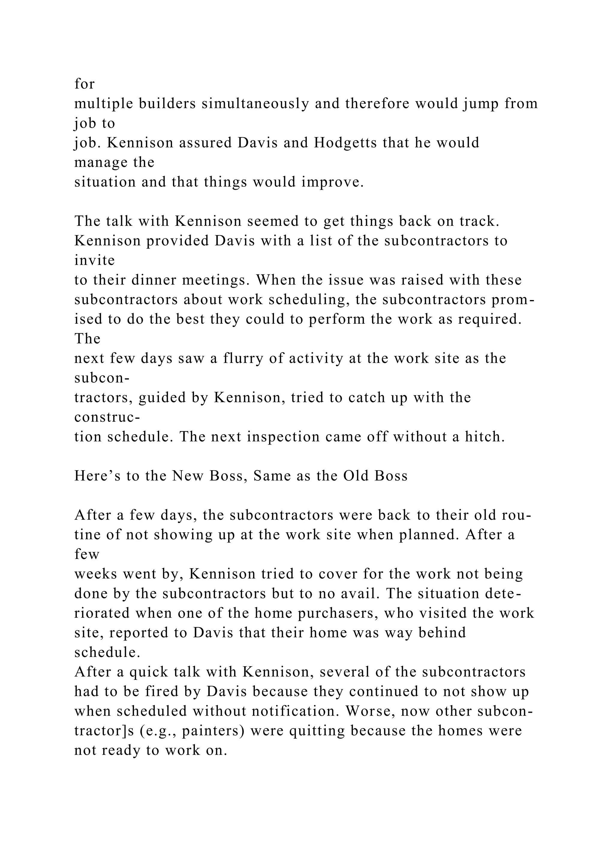 for
multiple builders simultaneously and therefore would jump from
job to
job. Kennison assured Davis and Hodgetts that he would
manage the
situation and that things would improve.
The talk with Kennison seemed to get things back on track.
Kennison provided Davis with a list of the subcontractors to
invite
to their dinner meetings. When the issue was raised with these
subcontractors about work scheduling, the subcontractors prom-
ised to do the best they could to perform the work as required.
The
next few days saw a flurry of activity at the work site as the
subcon-
tractors, guided by Kennison, tried to catch up with the
construc-
tion schedule. The next inspection came off without a hitch.
Here’s to the New Boss, Same as the Old Boss
After a few days, the subcontractors were back to their old rou-
tine of not showing up at the work site when planned. After a
few
weeks went by, Kennison tried to cover for the work not being
done by the subcontractors but to no avail. The situation dete-
riorated when one of the home purchasers, who visited the work
site, reported to Davis that their home was way behind
schedule.
After a quick talk with Kennison, several of the subcontractors
had to be fired by Davis because they continued to not show up
when scheduled without notification. Worse, now other subcon-
tractor]s (e.g., painters) were quitting because the homes were
not ready to work on.
 