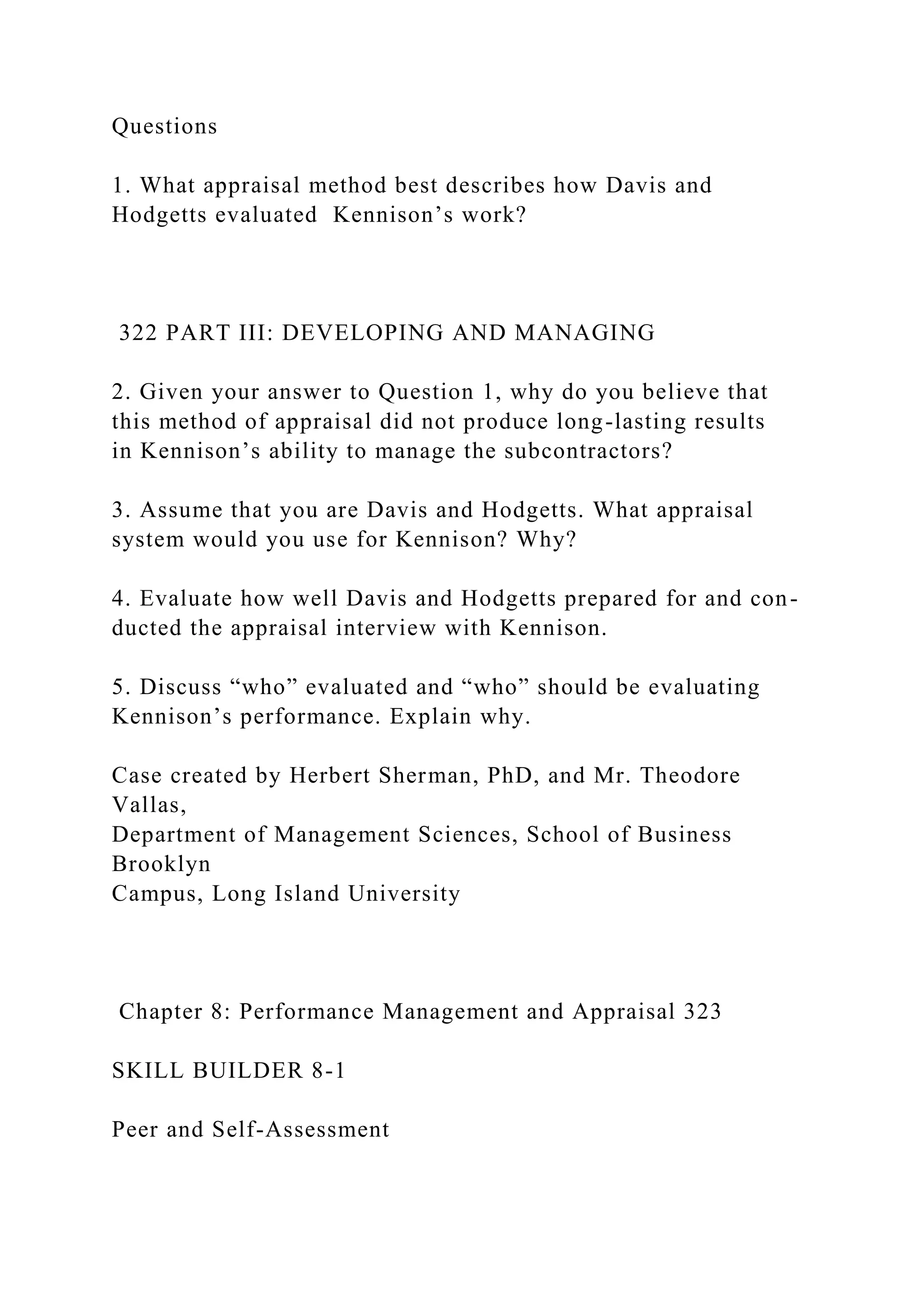 Questions
1. What appraisal method best describes how Davis and
Hodgetts evaluated Kennison’s work?
322 PART III: DEVELOPING AND MANAGING
2. Given your answer to Question 1, why do you believe that
this method of appraisal did not produce long-lasting results
in Kennison’s ability to manage the subcontractors?
3. Assume that you are Davis and Hodgetts. What appraisal
system would you use for Kennison? Why?
4. Evaluate how well Davis and Hodgetts prepared for and con-
ducted the appraisal interview with Kennison.
5. Discuss “who” evaluated and “who” should be evaluating
Kennison’s performance. Explain why.
Case created by Herbert Sherman, PhD, and Mr. Theodore
Vallas,
Department of Management Sciences, School of Business
Brooklyn
Campus, Long Island University
Chapter 8: Performance Management and Appraisal 323
SKILL BUILDER 8-1
Peer and Self-Assessment
 