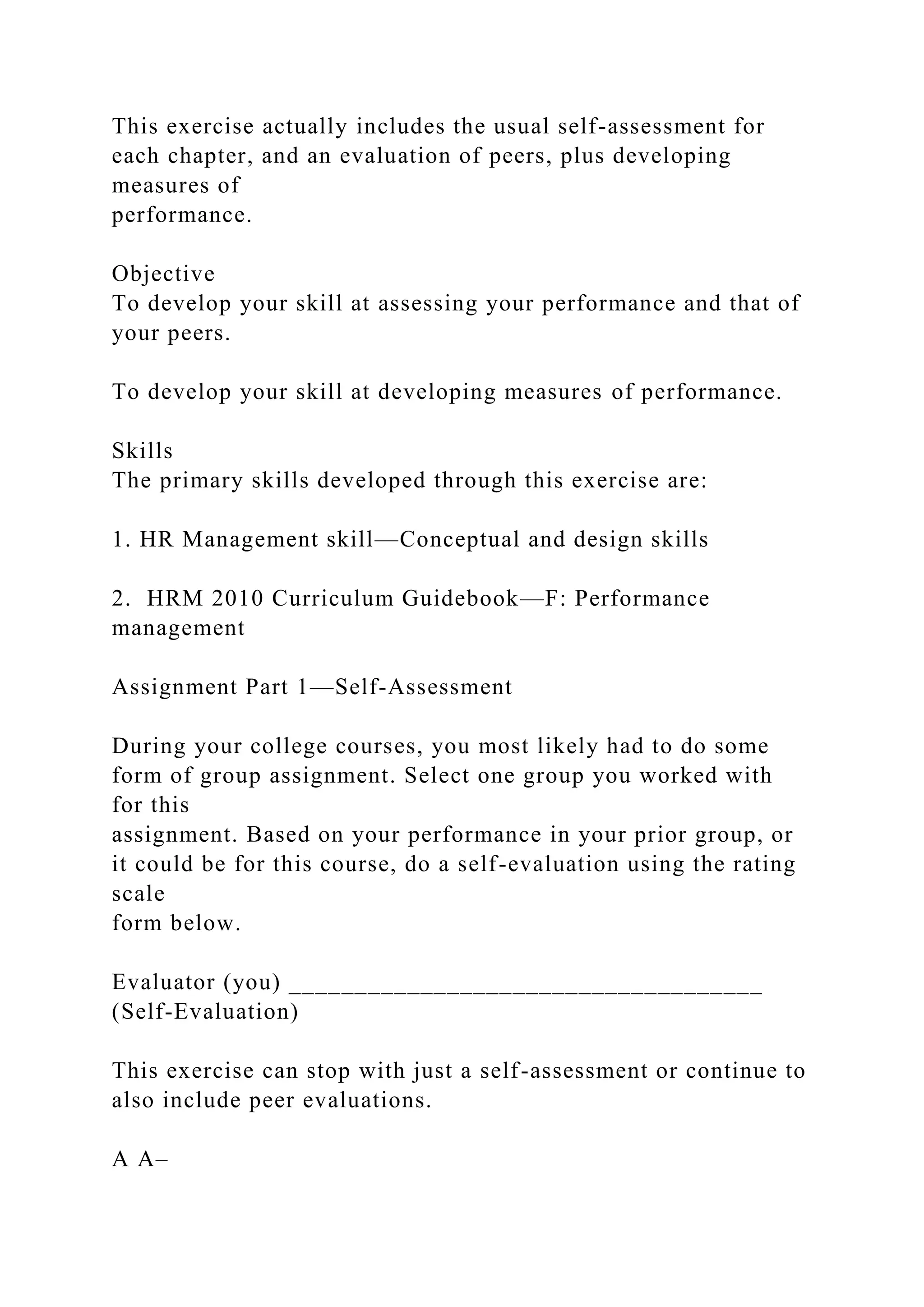 This exercise actually includes the usual self-assessment for
each chapter, and an evaluation of peers, plus developing
measures of
performance.
Objective
To develop your skill at assessing your performance and that of
your peers.
To develop your skill at developing measures of performance.
Skills
The primary skills developed through this exercise are:
1. HR Management skill—Conceptual and design skills
2. HRM 2010 Curriculum Guidebook—F: Performance
management
Assignment Part 1—Self-Assessment
During your college courses, you most likely had to do some
form of group assignment. Select one group you worked with
for this
assignment. Based on your performance in your prior group, or
it could be for this course, do a self-evaluation using the rating
scale
form below.
Evaluator (you) ____________________________________
(Self-Evaluation)
This exercise can stop with just a self-assessment or continue to
also include peer evaluations.
A A–
 