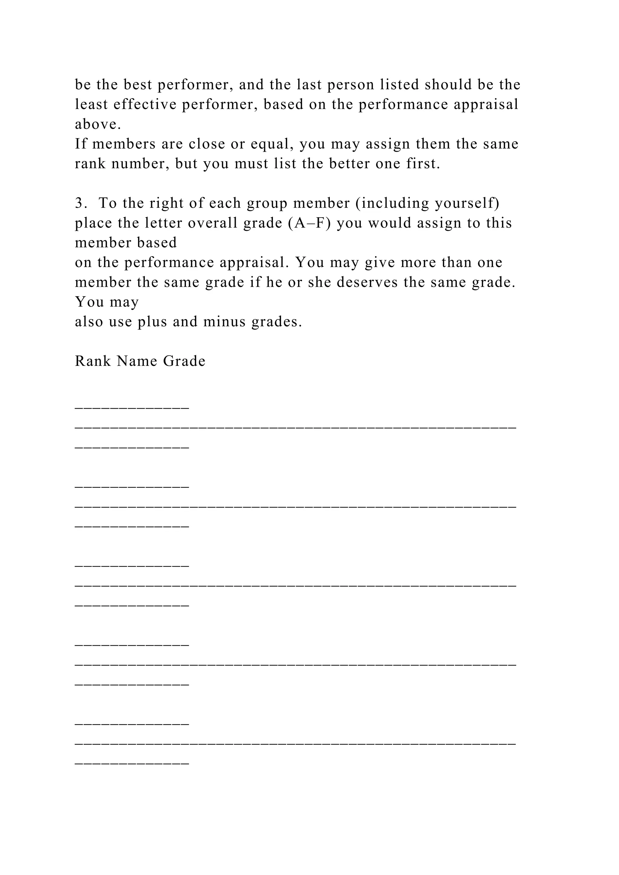 be the best performer, and the last person listed should be the
least effective performer, based on the performance appraisal
above.
If members are close or equal, you may assign them the same
rank number, but you must list the better one first.
3. To the right of each group member (including yourself)
place the letter overall grade (A–F) you would assign to this
member based
on the performance appraisal. You may give more than one
member the same grade if he or she deserves the same grade.
You may
also use plus and minus grades.
Rank Name Grade
_____________
__________________________________________________
_____________
_____________
__________________________________________________
_____________
_____________
__________________________________________________
_____________
_____________
__________________________________________________
_____________
_____________
__________________________________________________
_____________
 