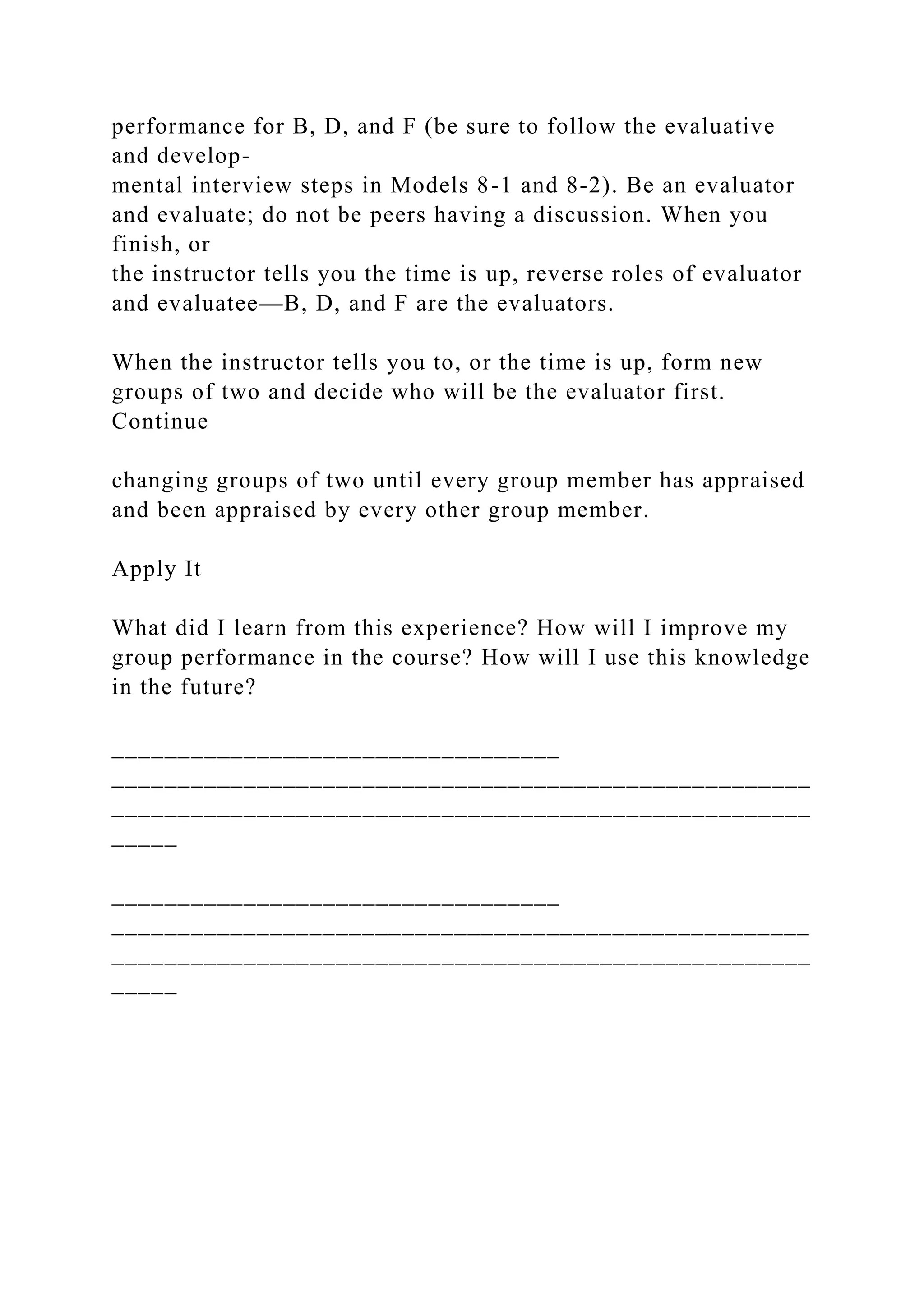 performance for B, D, and F (be sure to follow the evaluative
and develop-
mental interview steps in Models 8-1 and 8-2). Be an evaluator
and evaluate; do not be peers having a discussion. When you
finish, or
the instructor tells you the time is up, reverse roles of evaluator
and evaluatee—B, D, and F are the evaluators.
When the instructor tells you to, or the time is up, form new
groups of two and decide who will be the evaluator first.
Continue
changing groups of two until every group member has appraised
and been appraised by every other group member.
Apply It
What did I learn from this experience? How will I improve my
group performance in the course? How will I use this knowledge
in the future?
__________________________________
_____________________________________________________
_____________________________________________________
_____
__________________________________
_____________________________________________________
_____________________________________________________
_____
 