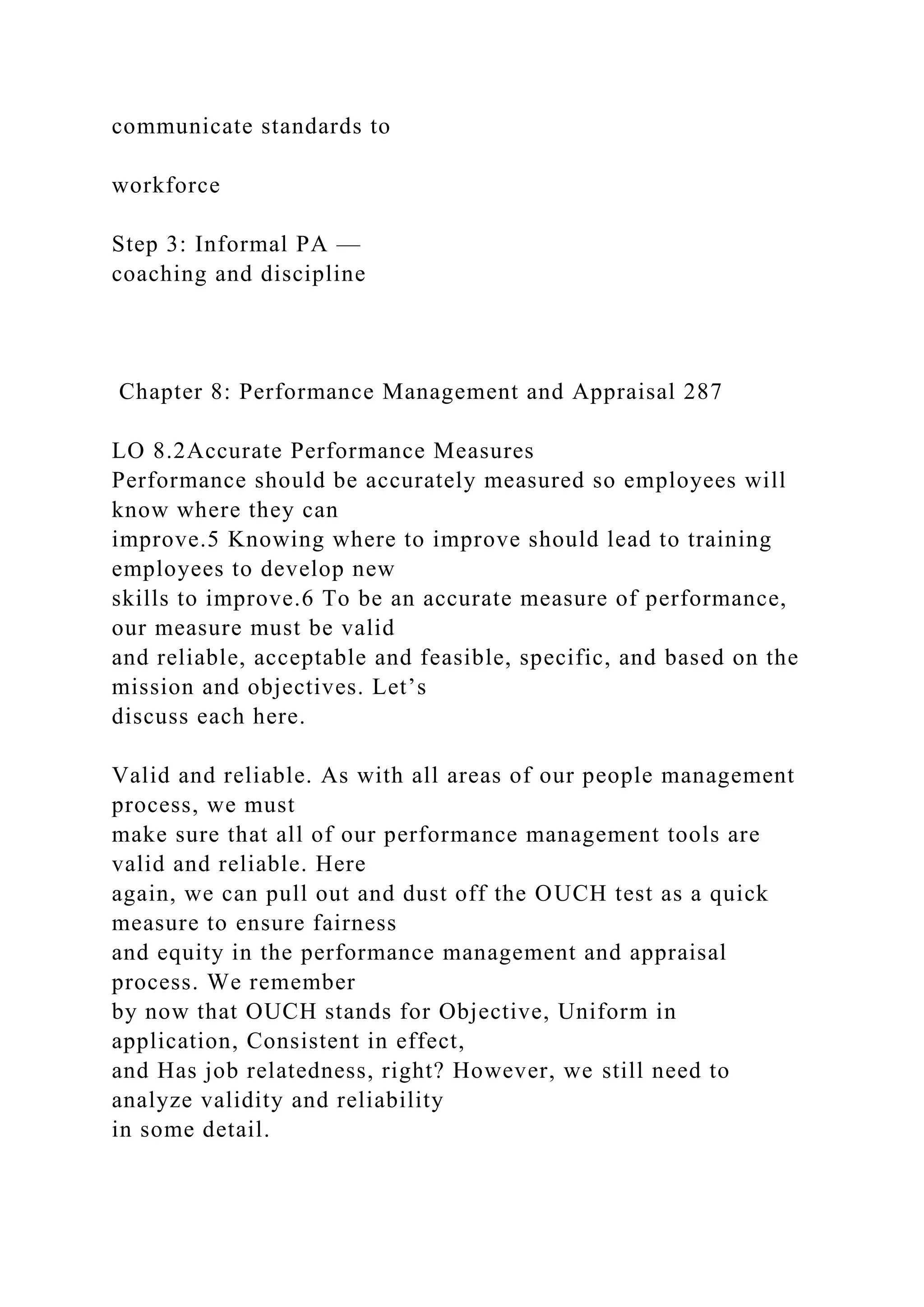 communicate standards to
workforce
Step 3: Informal PA —
coaching and discipline
Chapter 8: Performance Management and Appraisal 287
LO 8.2Accurate Performance Measures
Performance should be accurately measured so employees will
know where they can
improve.5 Knowing where to improve should lead to training
employees to develop new
skills to improve.6 To be an accurate measure of performance,
our measure must be valid
and reliable, acceptable and feasible, specific, and based on the
mission and objectives. Let’s
discuss each here.
Valid and reliable. As with all areas of our people management
process, we must
make sure that all of our performance management tools are
valid and reliable. Here
again, we can pull out and dust off the OUCH test as a quick
measure to ensure fairness
and equity in the performance management and appraisal
process. We remember
by now that OUCH stands for Objective, Uniform in
application, Consistent in effect,
and Has job relatedness, right? However, we still need to
analyze validity and reliability
in some detail.
 