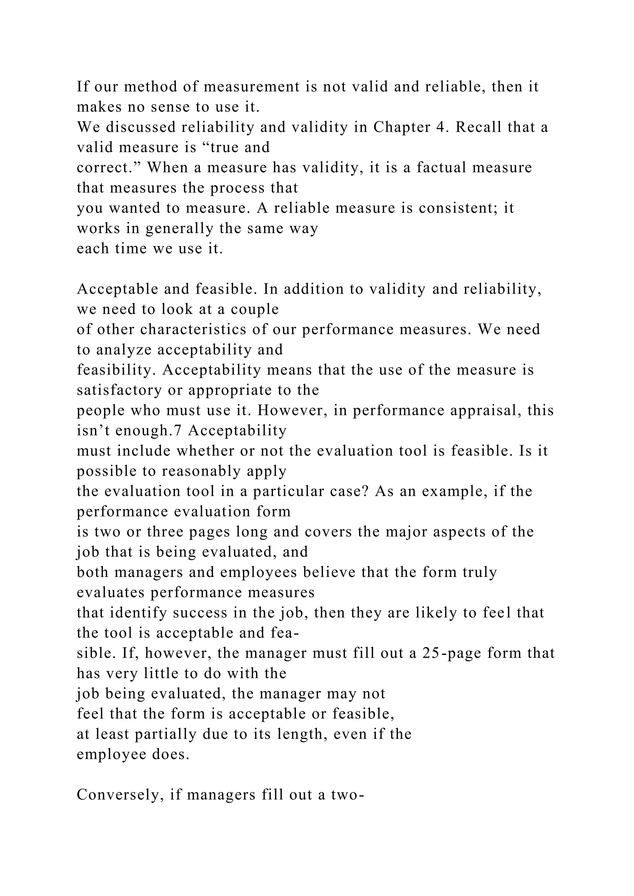 If our method of measurement is not valid and reliable, then it
makes no sense to use it.
We discussed reliability and validity in Chapter 4. Recall that a
valid measure is “true and
correct.” When a measure has validity, it is a factual measure
that measures the process that
you wanted to measure. A reliable measure is consistent; it
works in generally the same way
each time we use it.
Acceptable and feasible. In addition to validity and reliability,
we need to look at a couple
of other characteristics of our performance measures. We need
to analyze acceptability and
feasibility. Acceptability means that the use of the measure is
satisfactory or appropriate to the
people who must use it. However, in performance appraisal, this
isn’t enough.7 Acceptability
must include whether or not the evaluation tool is feasible. Is it
possible to reasonably apply
the evaluation tool in a particular case? As an example, if the
performance evaluation form
is two or three pages long and covers the major aspects of the
job that is being evaluated, and
both managers and employees believe that the form truly
evaluates performance measures
that identify success in the job, then they are likely to feel that
the tool is acceptable and fea-
sible. If, however, the manager must fill out a 25-page form that
has very little to do with the
job being evaluated, the manager may not
feel that the form is acceptable or feasible,
at least partially due to its length, even if the
employee does.
Conversely, if managers fill out a two-
 