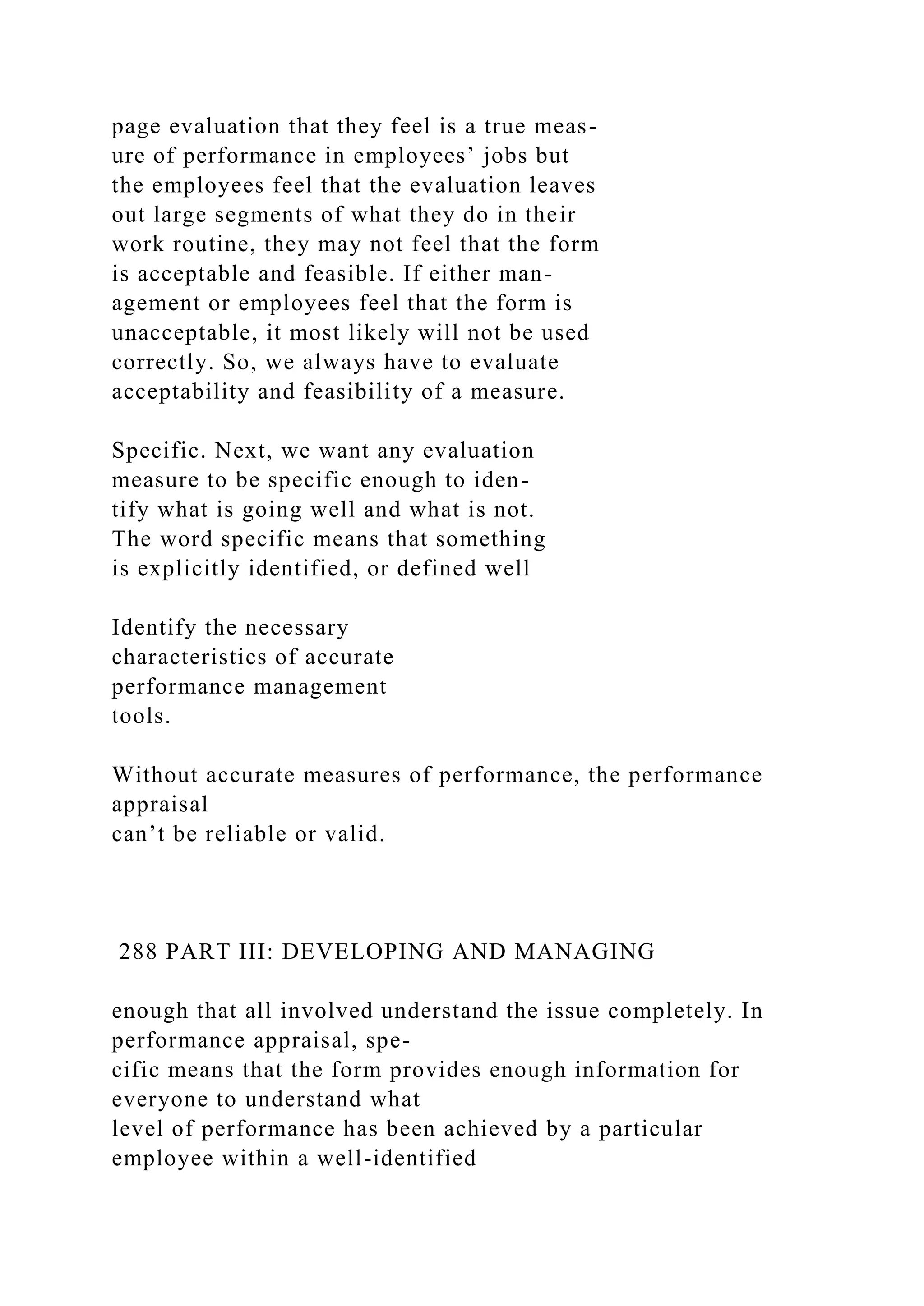 page evaluation that they feel is a true meas-
ure of performance in employees’ jobs but
the employees feel that the evaluation leaves
out large segments of what they do in their
work routine, they may not feel that the form
is acceptable and feasible. If either man-
agement or employees feel that the form is
unacceptable, it most likely will not be used
correctly. So, we always have to evaluate
acceptability and feasibility of a measure.
Specific. Next, we want any evaluation
measure to be specific enough to iden-
tify what is going well and what is not.
The word specific means that something
is explicitly identified, or defined well
Identify the necessary
characteristics of accurate
performance management
tools.
Without accurate measures of performance, the performance
appraisal
can’t be reliable or valid.
288 PART III: DEVELOPING AND MANAGING
enough that all involved understand the issue completely. In
performance appraisal, spe-
cific means that the form provides enough information for
everyone to understand what
level of performance has been achieved by a particular
employee within a well-identified
 