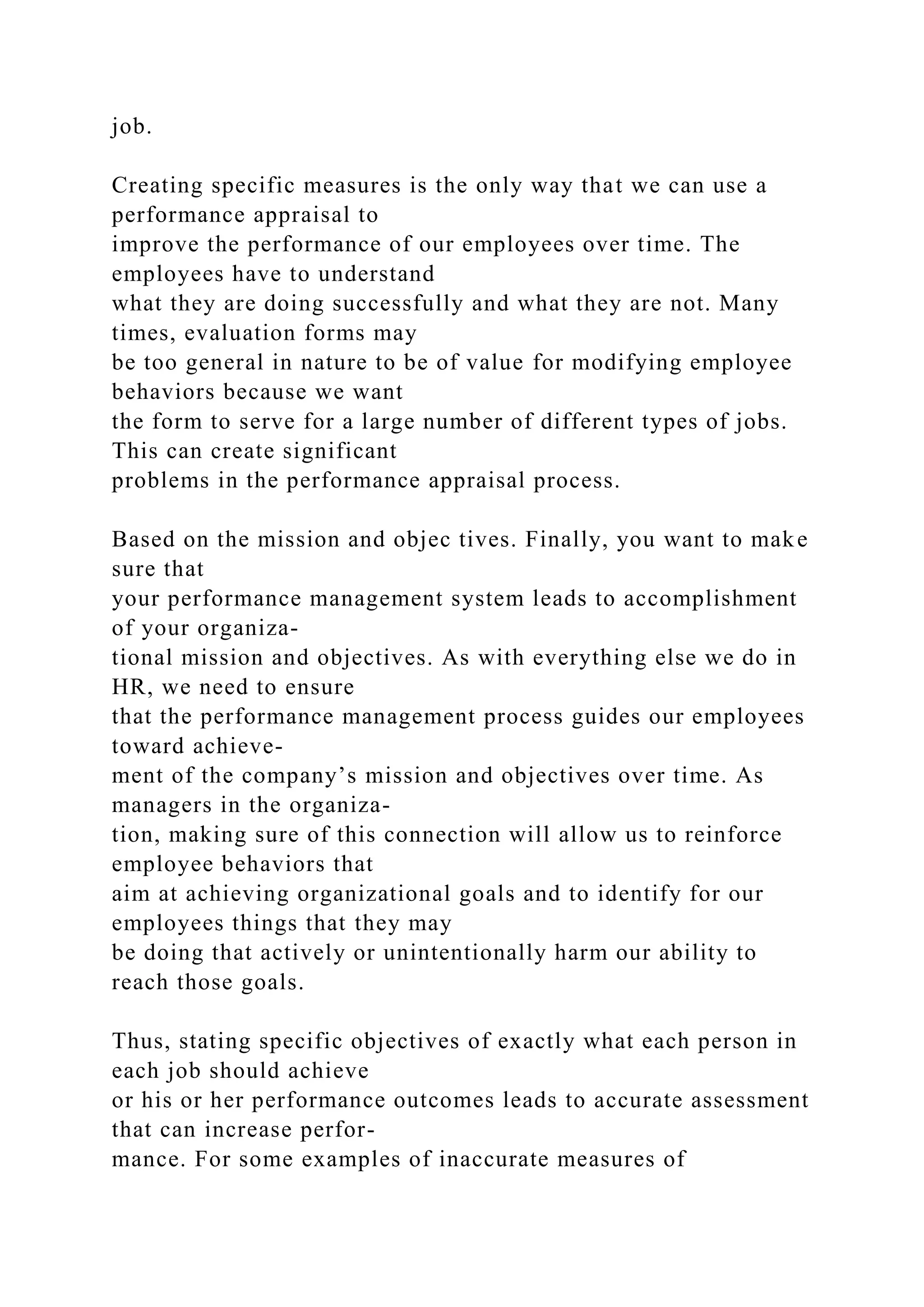 job.
Creating specific measures is the only way that we can use a
performance appraisal to
improve the performance of our employees over time. The
employees have to understand
what they are doing successfully and what they are not. Many
times, evaluation forms may
be too general in nature to be of value for modifying employee
behaviors because we want
the form to serve for a large number of different types of jobs.
This can create significant
problems in the performance appraisal process.
Based on the mission and objec tives. Finally, you want to make
sure that
your performance management system leads to accomplishment
of your organiza-
tional mission and objectives. As with everything else we do in
HR, we need to ensure
that the performance management process guides our employees
toward achieve-
ment of the company’s mission and objectives over time. As
managers in the organiza-
tion, making sure of this connection will allow us to reinforce
employee behaviors that
aim at achieving organizational goals and to identify for our
employees things that they may
be doing that actively or unintentionally harm our ability to
reach those goals.
Thus, stating specific objectives of exactly what each person in
each job should achieve
or his or her performance outcomes leads to accurate assessment
that can increase perfor-
mance. For some examples of inaccurate measures of
 