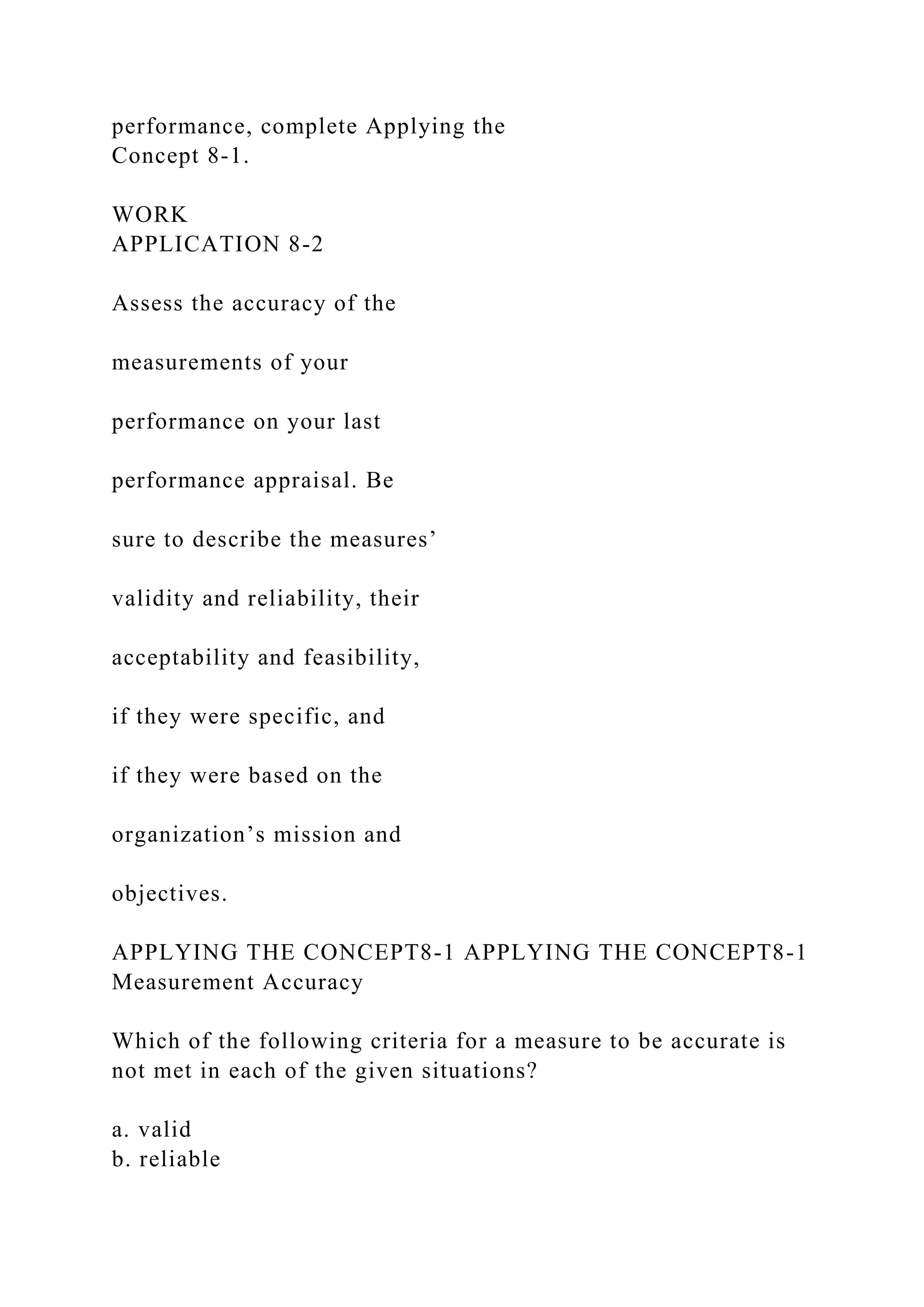 performance, complete Applying the
Concept 8-1.
WORK
APPLICATION 8-2
Assess the accuracy of the
measurements of your
performance on your last
performance appraisal. Be
sure to describe the measures’
validity and reliability, their
acceptability and feasibility,
if they were specific, and
if they were based on the
organization’s mission and
objectives.
APPLYING THE CONCEPT8-1 APPLYING THE CONCEPT8-1
Measurement Accuracy
Which of the following criteria for a measure to be accurate is
not met in each of the given situations?
a. valid
b. reliable
 