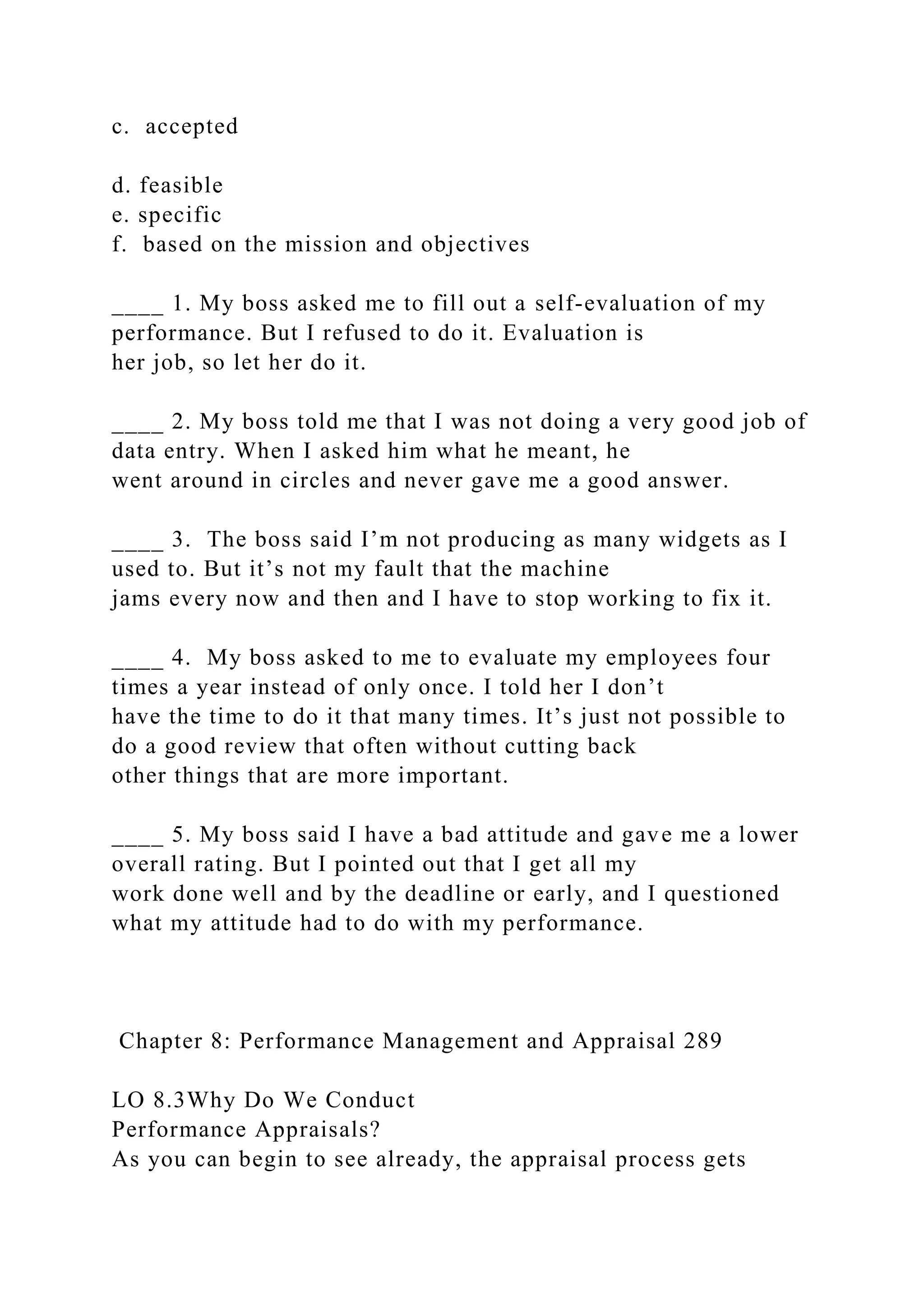 c. accepted
d. feasible
e. specific
f. based on the mission and objectives
____ 1. My boss asked me to fill out a self-evaluation of my
performance. But I refused to do it. Evaluation is
her job, so let her do it.
____ 2. My boss told me that I was not doing a very good job of
data entry. When I asked him what he meant, he
went around in circles and never gave me a good answer.
____ 3. The boss said I’m not producing as many widgets as I
used to. But it’s not my fault that the machine
jams every now and then and I have to stop working to fix it.
____ 4. My boss asked to me to evaluate my employees four
times a year instead of only once. I told her I don’t
have the time to do it that many times. It’s just not possible to
do a good review that often without cutting back
other things that are more important.
____ 5. My boss said I have a bad attitude and gave me a lower
overall rating. But I pointed out that I get all my
work done well and by the deadline or early, and I questioned
what my attitude had to do with my performance.
Chapter 8: Performance Management and Appraisal 289
LO 8.3Why Do We Conduct
Performance Appraisals?
As you can begin to see already, the appraisal process gets
 