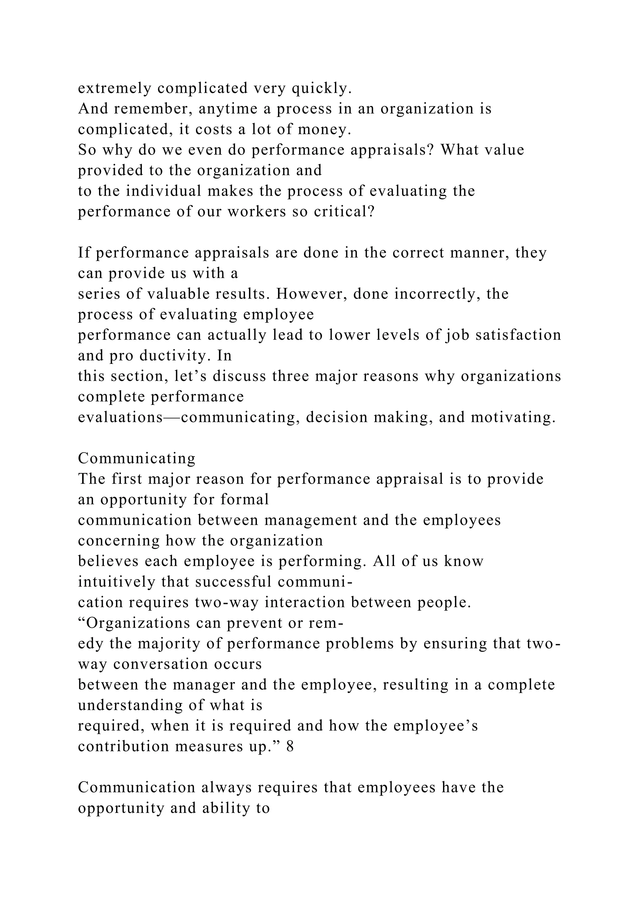 extremely complicated very quickly.
And remember, anytime a process in an organization is
complicated, it costs a lot of money.
So why do we even do performance appraisals? What value
provided to the organization and
to the individual makes the process of evaluating the
performance of our workers so critical?
If performance appraisals are done in the correct manner, they
can provide us with a
series of valuable results. However, done incorrectly, the
process of evaluating employee
performance can actually lead to lower levels of job satisfaction
and pro ductivity. In
this section, let’s discuss three major reasons why organizations
complete performance
evaluations—communicating, decision making, and motivating.
Communicating
The first major reason for performance appraisal is to provide
an opportunity for formal
communication between management and the employees
concerning how the organization
believes each employee is performing. All of us know
intuitively that successful communi-
cation requires two-way interaction between people.
“Organizations can prevent or rem-
edy the majority of performance problems by ensuring that two-
way conversation occurs
between the manager and the employee, resulting in a complete
understanding of what is
required, when it is required and how the employee’s
contribution measures up.” 8
Communication always requires that employees have the
opportunity and ability to
 