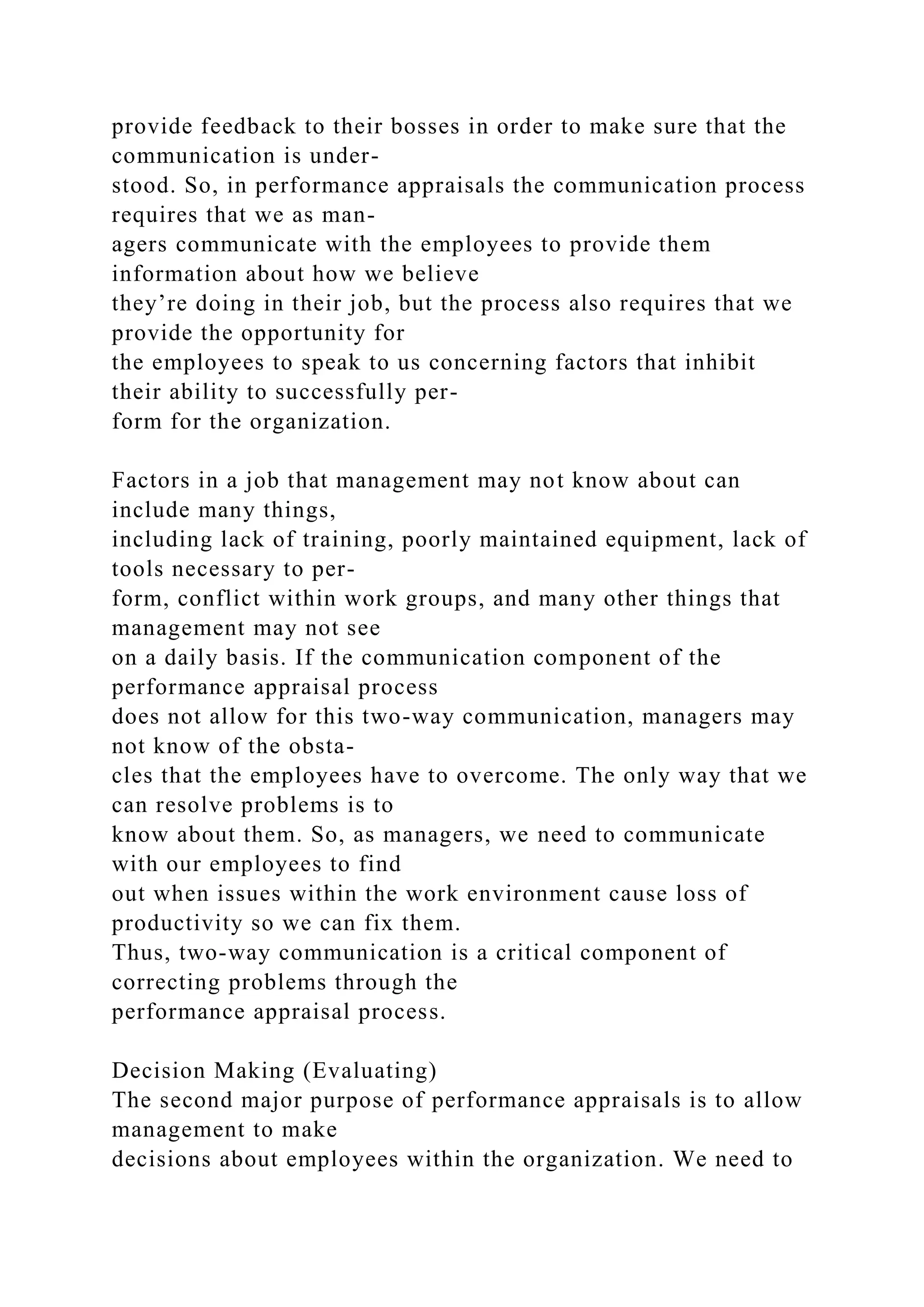 provide feedback to their bosses in order to make sure that the
communication is under-
stood. So, in performance appraisals the communication process
requires that we as man-
agers communicate with the employees to provide them
information about how we believe
they’re doing in their job, but the process also requires that we
provide the opportunity for
the employees to speak to us concerning factors that inhibit
their ability to successfully per-
form for the organization.
Factors in a job that management may not know about can
include many things,
including lack of training, poorly maintained equipment, lack of
tools necessary to per-
form, conflict within work groups, and many other things that
management may not see
on a daily basis. If the communication component of the
performance appraisal process
does not allow for this two-way communication, managers may
not know of the obsta-
cles that the employees have to overcome. The only way that we
can resolve problems is to
know about them. So, as managers, we need to communicate
with our employees to find
out when issues within the work environment cause loss of
productivity so we can fix them.
Thus, two-way communication is a critical component of
correcting problems through the
performance appraisal process.
Decision Making (Evaluating)
The second major purpose of performance appraisals is to allow
management to make
decisions about employees within the organization. We need to
 