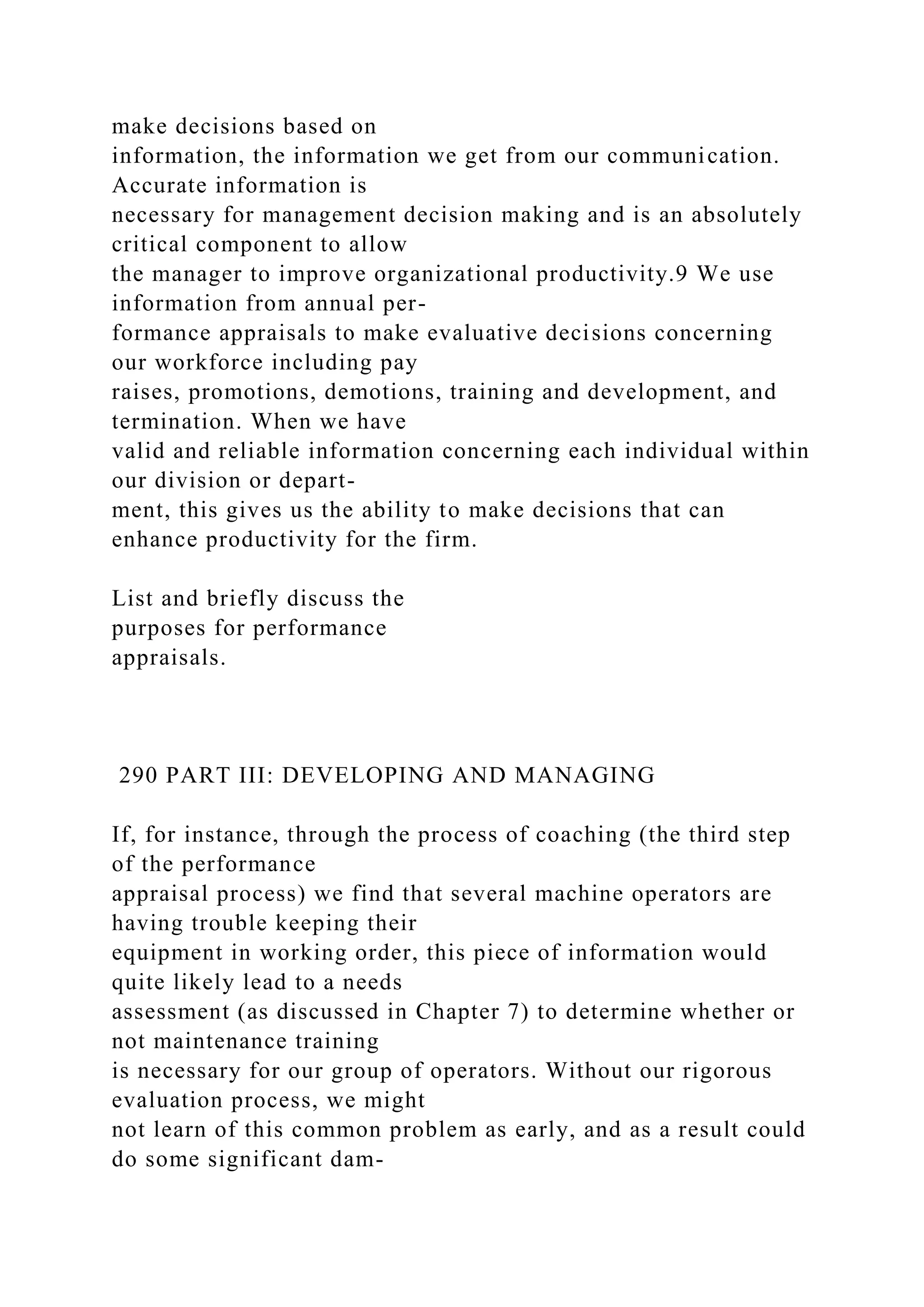 make decisions based on
information, the information we get from our communication.
Accurate information is
necessary for management decision making and is an absolutely
critical component to allow
the manager to improve organizational productivity.9 We use
information from annual per-
formance appraisals to make evaluative decisions concerning
our workforce including pay
raises, promotions, demotions, training and development, and
termination. When we have
valid and reliable information concerning each individual within
our division or depart-
ment, this gives us the ability to make decisions that can
enhance productivity for the firm.
List and briefly discuss the
purposes for performance
appraisals.
290 PART III: DEVELOPING AND MANAGING
If, for instance, through the process of coaching (the third step
of the performance
appraisal process) we find that several machine operators are
having trouble keeping their
equipment in working order, this piece of information would
quite likely lead to a needs
assessment (as discussed in Chapter 7) to determine whether or
not maintenance training
is necessary for our group of operators. Without our rigorous
evaluation process, we might
not learn of this common problem as early, and as a result could
do some significant dam-
 