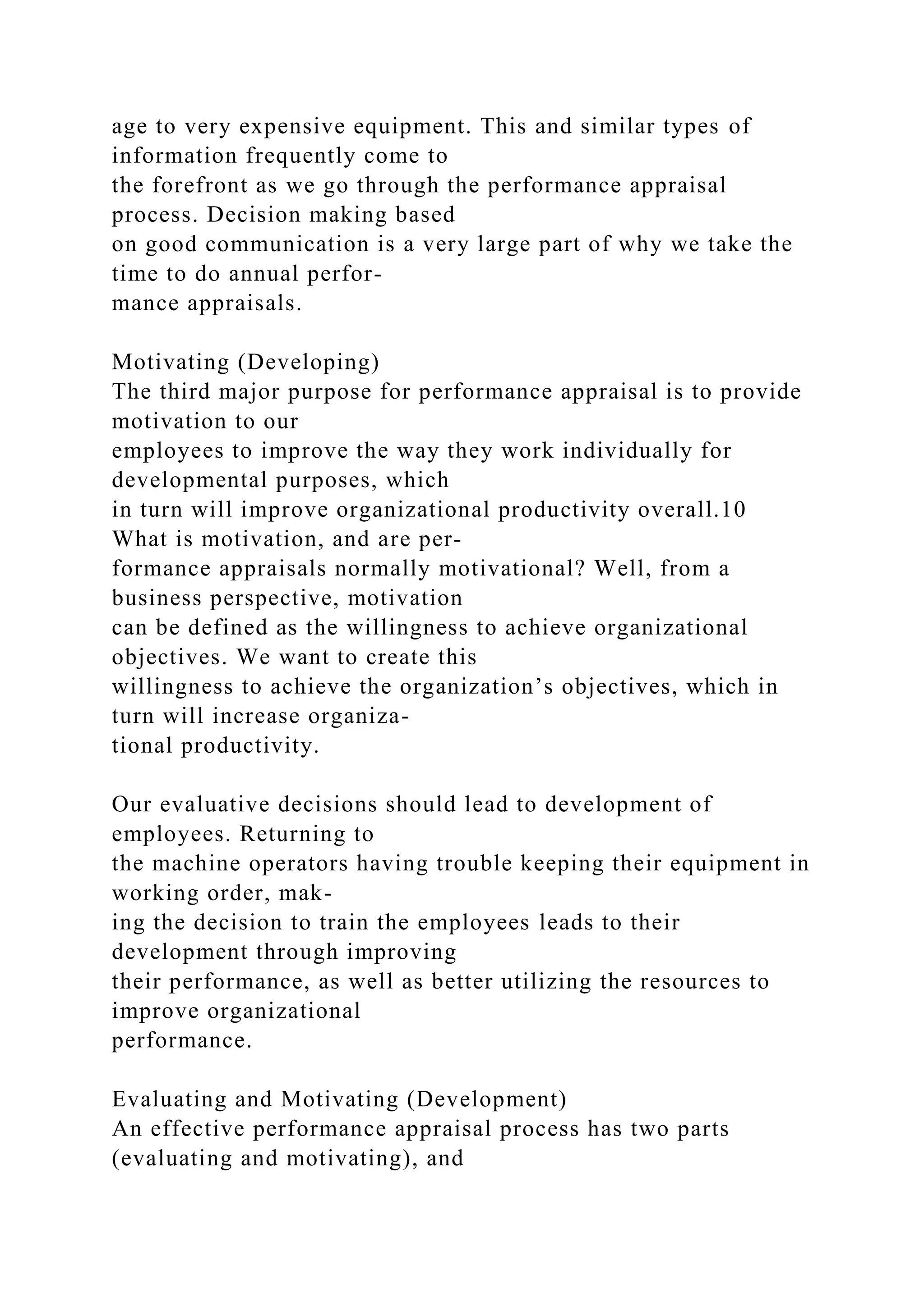 age to very expensive equipment. This and similar types of
information frequently come to
the forefront as we go through the performance appraisal
process. Decision making based
on good communication is a very large part of why we take the
time to do annual perfor-
mance appraisals.
Motivating (Developing)
The third major purpose for performance appraisal is to provide
motivation to our
employees to improve the way they work individually for
developmental purposes, which
in turn will improve organizational productivity overall.10
What is motivation, and are per-
formance appraisals normally motivational? Well, from a
business perspective, motivation
can be defined as the willingness to achieve organizational
objectives. We want to create this
willingness to achieve the organization’s objectives, which in
turn will increase organiza-
tional productivity.
Our evaluative decisions should lead to development of
employees. Returning to
the machine operators having trouble keeping their equipment in
working order, mak-
ing the decision to train the employees leads to their
development through improving
their performance, as well as better utilizing the resources to
improve organizational
performance.
Evaluating and Motivating (Development)
An effective performance appraisal process has two parts
(evaluating and motivating), and
 
