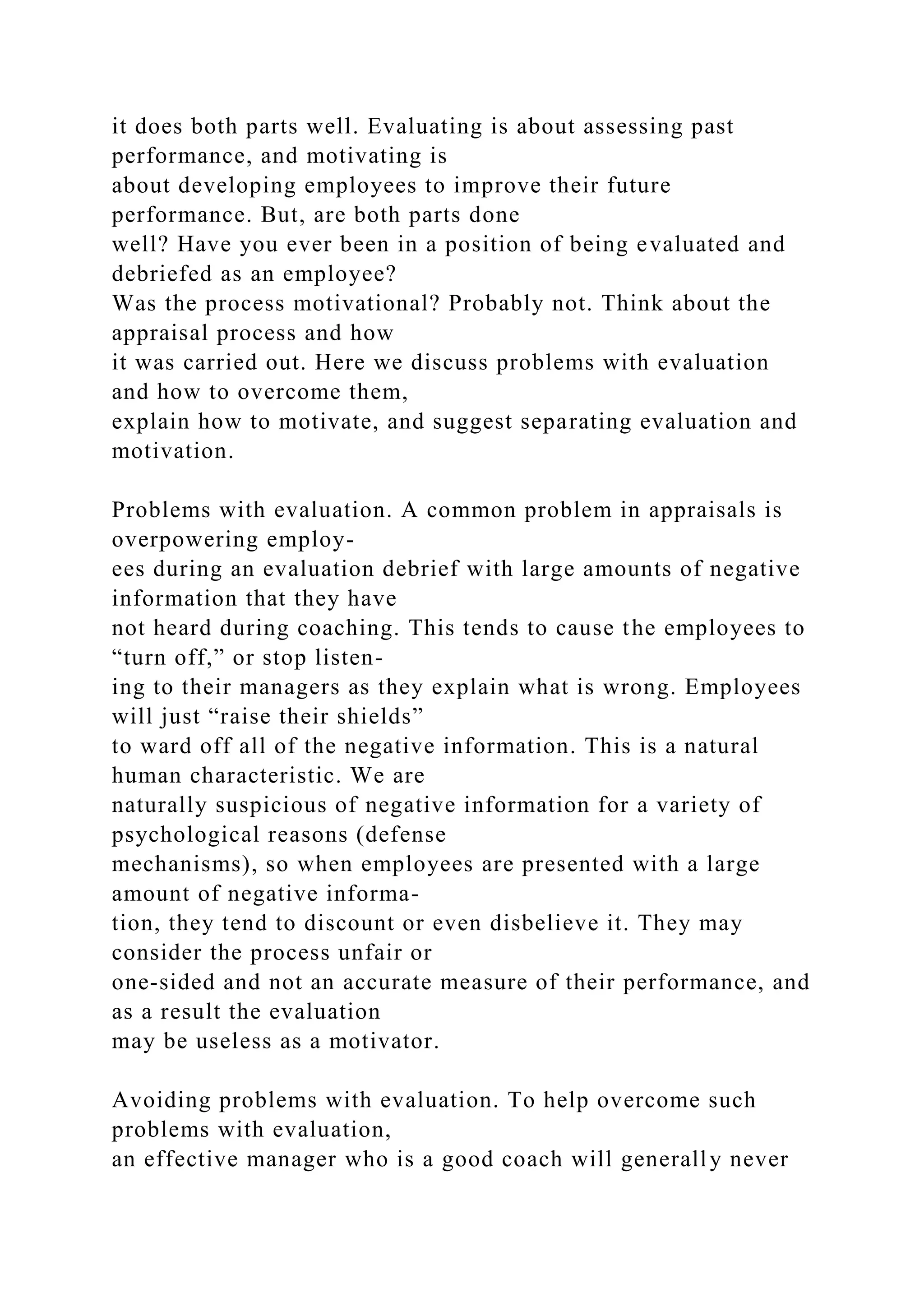 it does both parts well. Evaluating is about assessing past
performance, and motivating is
about developing employees to improve their future
performance. But, are both parts done
well? Have you ever been in a position of being evaluated and
debriefed as an employee?
Was the process motivational? Probably not. Think about the
appraisal process and how
it was carried out. Here we discuss problems with evaluation
and how to overcome them,
explain how to motivate, and suggest separating evaluation and
motivation.
Problems with evaluation. A common problem in appraisals is
overpowering employ-
ees during an evaluation debrief with large amounts of negative
information that they have
not heard during coaching. This tends to cause the employees to
“turn off,” or stop listen-
ing to their managers as they explain what is wrong. Employees
will just “raise their shields”
to ward off all of the negative information. This is a natural
human characteristic. We are
naturally suspicious of negative information for a variety of
psychological reasons (defense
mechanisms), so when employees are presented with a large
amount of negative informa-
tion, they tend to discount or even disbelieve it. They may
consider the process unfair or
one-sided and not an accurate measure of their performance, and
as a result the evaluation
may be useless as a motivator.
Avoiding problems with evaluation. To help overcome such
problems with evaluation,
an effective manager who is a good coach will generally never
 