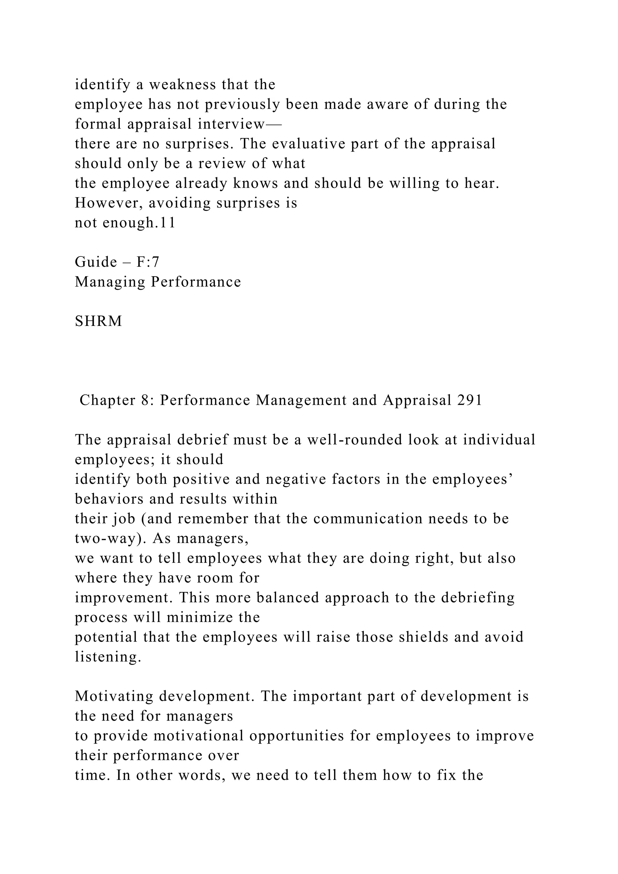 identify a weakness that the
employee has not previously been made aware of during the
formal appraisal interview—
there are no surprises. The evaluative part of the appraisal
should only be a review of what
the employee already knows and should be willing to hear.
However, avoiding surprises is
not enough.11
Guide – F:7
Managing Performance
SHRM
Chapter 8: Performance Management and Appraisal 291
The appraisal debrief must be a well-rounded look at individual
employees; it should
identify both positive and negative factors in the employees’
behaviors and results within
their job (and remember that the communication needs to be
two-way). As managers,
we want to tell employees what they are doing right, but also
where they have room for
improvement. This more balanced approach to the debriefing
process will minimize the
potential that the employees will raise those shields and avoid
listening.
Motivating development. The important part of development is
the need for managers
to provide motivational opportunities for employees to improve
their performance over
time. In other words, we need to tell them how to fix the
 