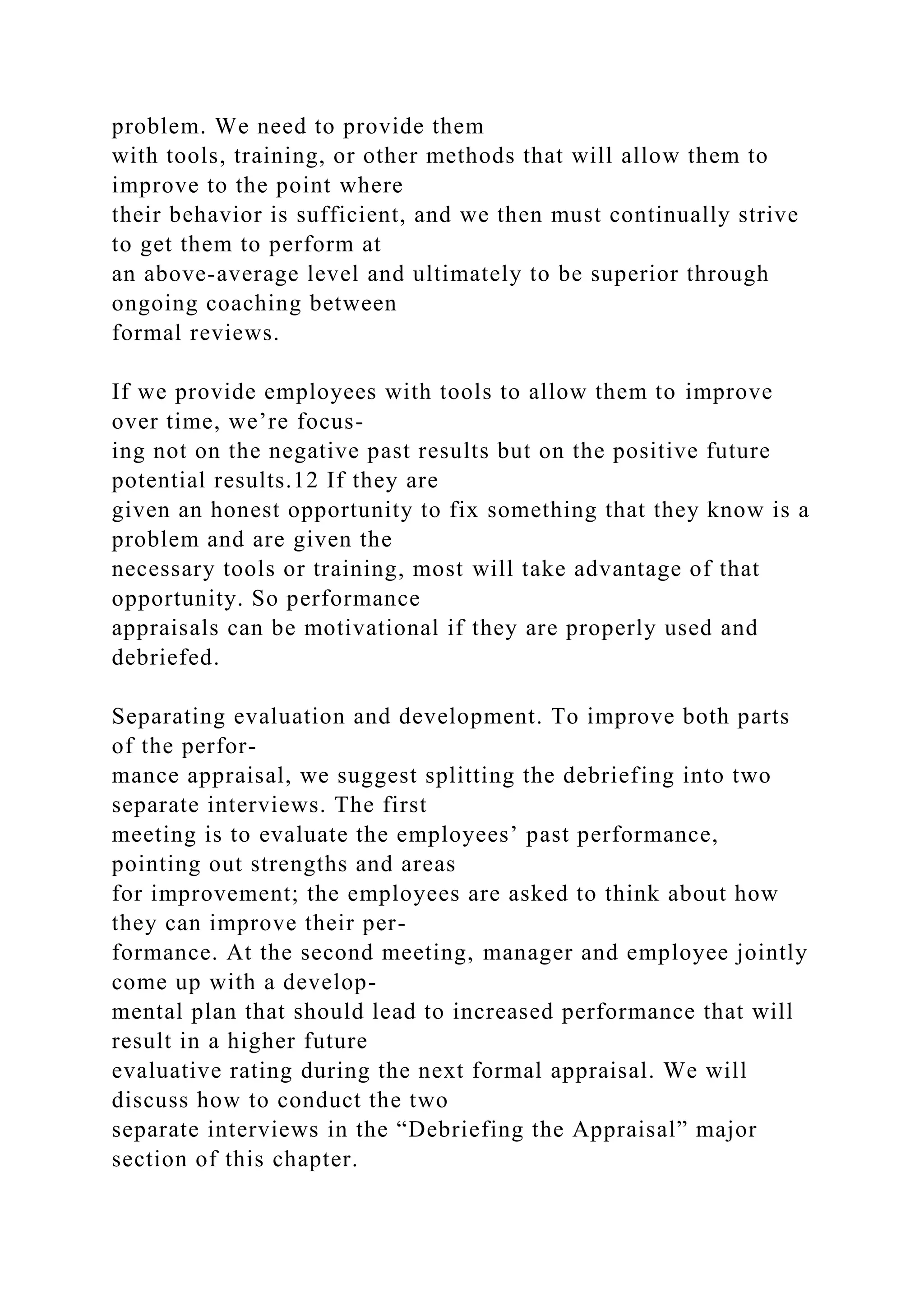 problem. We need to provide them
with tools, training, or other methods that will allow them to
improve to the point where
their behavior is sufficient, and we then must continually strive
to get them to perform at
an above-average level and ultimately to be superior through
ongoing coaching between
formal reviews.
If we provide employees with tools to allow them to improve
over time, we’re focus-
ing not on the negative past results but on the positive future
potential results.12 If they are
given an honest opportunity to fix something that they know is a
problem and are given the
necessary tools or training, most will take advantage of that
opportunity. So performance
appraisals can be motivational if they are properly used and
debriefed.
Separating evaluation and development. To improve both parts
of the perfor-
mance appraisal, we suggest splitting the debriefing into two
separate interviews. The first
meeting is to evaluate the employees’ past performance,
pointing out strengths and areas
for improvement; the employees are asked to think about how
they can improve their per-
formance. At the second meeting, manager and employee jointly
come up with a develop-
mental plan that should lead to increased performance that will
result in a higher future
evaluative rating during the next formal appraisal. We will
discuss how to conduct the two
separate interviews in the “Debriefing the Appraisal” major
section of this chapter.
 