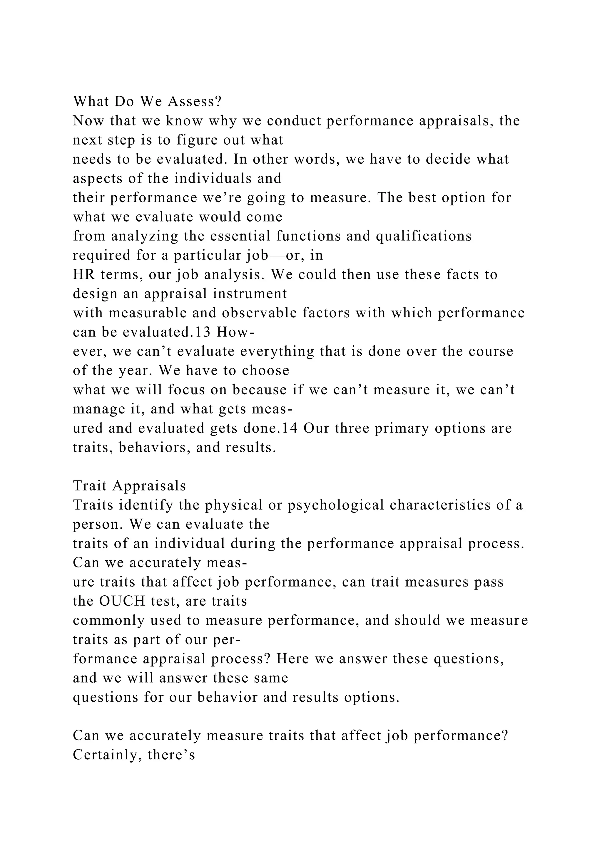 What Do We Assess?
Now that we know why we conduct performance appraisals, the
next step is to figure out what
needs to be evaluated. In other words, we have to decide what
aspects of the individuals and
their performance we’re going to measure. The best option for
what we evaluate would come
from analyzing the essential functions and qualifications
required for a particular job—or, in
HR terms, our job analysis. We could then use these facts to
design an appraisal instrument
with measurable and observable factors with which performance
can be evaluated.13 How-
ever, we can’t evaluate everything that is done over the course
of the year. We have to choose
what we will focus on because if we can’t measure it, we can’t
manage it, and what gets meas-
ured and evaluated gets done.14 Our three primary options are
traits, behaviors, and results.
Trait Appraisals
Traits identify the physical or psychological characteristics of a
person. We can evaluate the
traits of an individual during the performance appraisal process.
Can we accurately meas-
ure traits that affect job performance, can trait measures pass
the OUCH test, are traits
commonly used to measure performance, and should we measure
traits as part of our per-
formance appraisal process? Here we answer these questions,
and we will answer these same
questions for our behavior and results options.
Can we accurately measure traits that affect job performance?
Certainly, there’s
 
