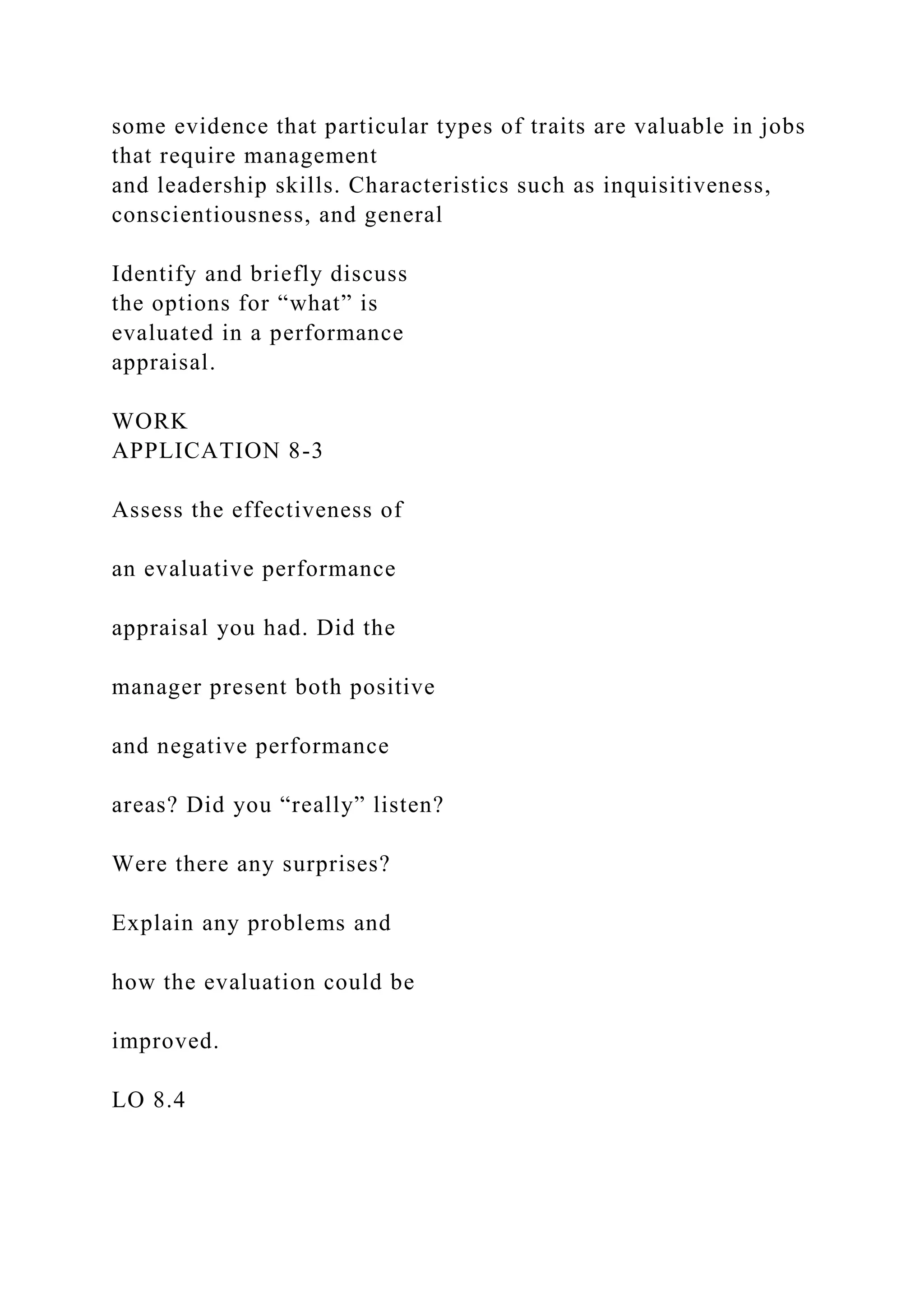 some evidence that particular types of traits are valuable in jobs
that require management
and leadership skills. Characteristics such as inquisitiveness,
conscientiousness, and general
Identify and briefly discuss
the options for “what” is
evaluated in a performance
appraisal.
WORK
APPLICATION 8-3
Assess the effectiveness of
an evaluative performance
appraisal you had. Did the
manager present both positive
and negative performance
areas? Did you “really” listen?
Were there any surprises?
Explain any problems and
how the evaluation could be
improved.
LO 8.4
 